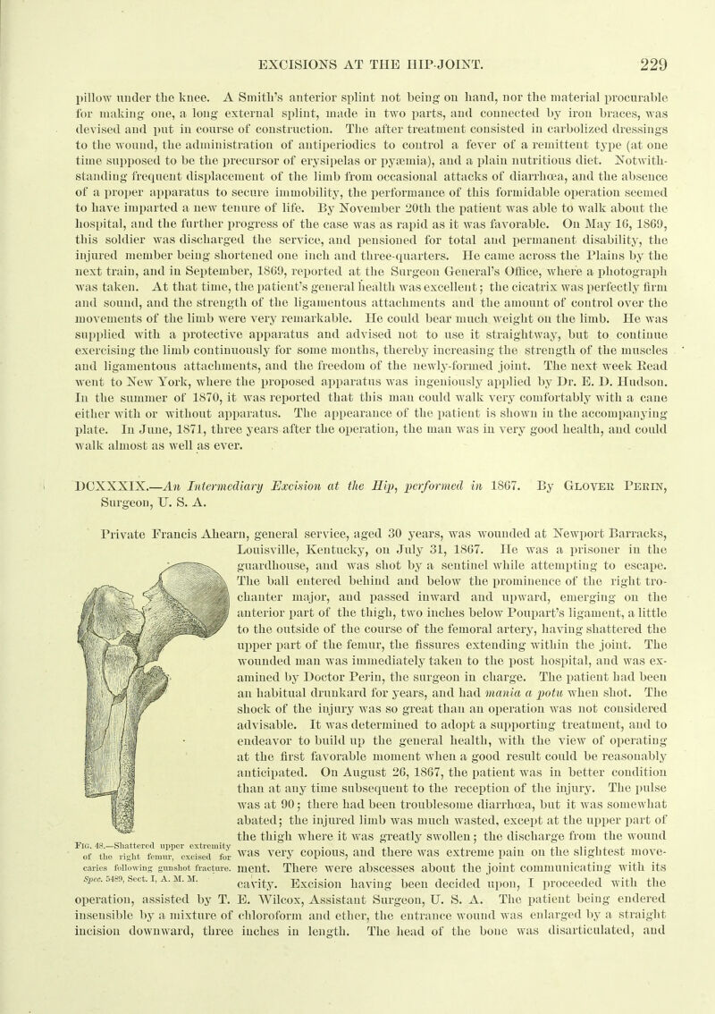 pillow under tbe knee. A Smith's anterior splint not being on liand, nor the material procurable for making one, a long external splint, made in two parts, and connected by iron braces, was devised and put in course of construction. The after treatment consisted in carbolized dressings to the wound, the administration of antiperiodics to control a fever of a remittent tyjie (at one time supposed to be the i)recursor of erysipelas or pyeemia), and a plain nutritious diet. Notwith- standing freqnent displacement of the limb from occasional attacks of diarrho?a, and the absence of a proper apparatus to secure immobility, the performance of this formidable operation seemed to have imi)arted a new tenure of life. By November 20th the patient was able to walk about the hospital, and the further progress of the case was as i^apid as it was favorable. On May IG, 1869, this soldier was discharged the service, and pensioned for total and i)ermanent disability, the injured member being shortened one inch and three-quarters. He came across the Plains by the next train, and in September, 1809, rei)orted at the Surgeon General's Office, Avhere a photograph was taken. At that time, the patient's general health was excellent; the cicatrix was perfectly firm and sound, and the strength of the ligamentous attachments and the amount of control over the movements of the limb were very remarkable. He could bear much weight on the limb. He was supplied with a protective apparatus and advised not to use it straightway, but to continue exercising the limb continuously for some months, thereby increasing the strength of the muscles and ligamentous attachments, and the freedom of the newly-formed joint. The next week Eead Avent to New York, where the proposed apparatus was ingeniously applied by Dr. E. B. Hudson. In the summer of 1870, it was reported that this man could walk very comfortably with a cane either with or without apparatus. The appearance of the i^atient is shown in the accompanying- plate. In June, 1871, three years after the operation, the man was in very good health, and couUl Avalk almost as well as ever. . DOXXSIX.—An Intermediary Uxcision at the Hij), lierformed in 1807. Surgeon, U. S. A. By Glover Pekin, Private Francis Ahearn, general service, aged 30 years, was wounded at Newport Barracks, Louisville, Kentucky, on July 31, 1807. He was a prisoner in the guardhouse, and was shot by a sentinel while attempting to escape. The ball entered behind and below the prominence of the right tro- chanter major, and passed inward and upward, emerging on the anterior part of the thigh, two inches below Poupart's ligament, a little to the outside of the course of the femoral artery, having shattered the upper part of the femur, the fissures extending within the joint. The wounded man was immediately taken to the post hospital, and was ex- amined by Doctor Pei'in, the surgeon in charge. The liatieut had been an habitual drunkard for years, and had mania a potn when shot. The shock of the injury Avas so great than an operation Avas not considered advisable. It AA^as determined to adopt a supporting treatment, and to endeavor to build up the general health, Avith the view of operating at the first favorable moment Avhen a good result could be reasonably anticipated. On August 20, 1867, the patient Avas in better condition than at any time subsequent to the reception of the injury. The pulse Avas at 90 there had been troublesome diarrhoea, but it Avas somewhat abated; the injured limb was much wasted, except at the upper part of the thigh where it Avas greatly swollen; the discharge from the wound Fig. 48.—Shattered upper extremity . -, \^ j • i • i j. i. of the right fenmr, excised for ^^'^^ vcry copious, and there was extreme pam on the slightest mov-e- caries following gimshot fracture, mcut. There wcrc absccsscs about the joint communicating with its Spec. 5489, Sect. I, A. M. M. operation, assisted by T. insensible by a mixture of chloroform and ether, the entrance wound was enlarged by a straight incision downAvard, three inches in length. The head of the bone was disarticulated, and cavity. Excision having been decided upon, I proceeded with the E. Wilcox, Assistant Surgeon, U. S. A. The patient being endered