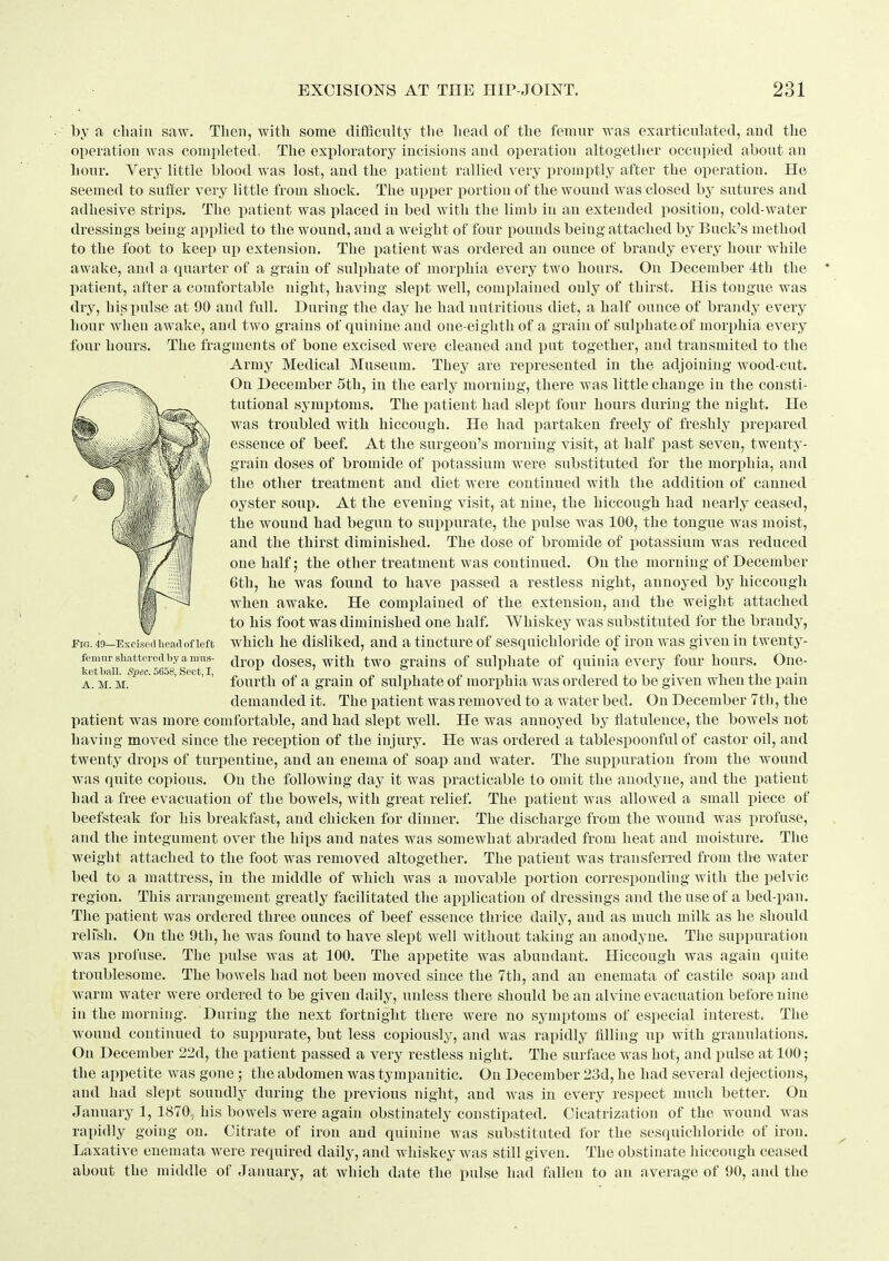 by a cliain saw. Then, with some difficulty tlie Lead of tlic femur was exarticulated, aud the operation was completed. The exploratory incisions and operation altogether occupied about an hour. Yery little blood was lost, and the patient rallied very promptly after the operation. He seemed to suffer very little from shock. The upper portion of the wound was closed by sutures and adhesive strips. The patient was placed in bed with the limb in an extended position, cold-water dressings being applied to the wound, and a weight of four pounds being attached by Buck's method to the foot to keep up extension. The patient was ordered an ounce of brandy every hour wliile awake, and a quarter of a grain of sulphate of morphia every two hours. On December 4th the patient, after a comfortable night, having slept well, complained only of thirst. His tongue was dry, hi_s pulse at 90 and full. During the day he had nutritious diet, a half ounce of brandy every hour when awake, and two grains of quinine and one-eighth of a graiu of sulphate of morphia every four hours. The fragments of bone excised were cleaned and put together, and transmited to the Army Medical Museum. They are represented in the adjoining wood-cut. On December 5th, in the early morning, there was little change in the consti- tutional symptoms. The patient had slept four hours during the night. He was troubled with hiccough. He had jiartaken freely of freshly i^repared essence of beef. At the surgeon's morning visit, at half past seven, twenty- grain doses of bromide of potassium were substituted for the morphia, and the other treatment and diet were continued with the addition of canned oyster soup. At the evening visit, at nine, the hiccough had nearly ceased, the wound had begun to suppurate, the pulse was 100, the tongue was moist, and the thirst diminished. The dose of bromide of jiotassium was reduced one half; the other treatment was continued. On the morning of December Cth, he was found to have passed a restless night, annoyed by hiccough when awake. He complained of the extension, and the weight attached to his foot was diminished one half. Whiskey was substituted for the brandy, which he disliked, and a tincture of sesquichloride of iron was given in twenty- drop doses, with two grains of sulphate of quinia every four hours. One- fourth of a grain of sulphate of morphia was ordered to be given when the pain demanded it. The patient was removed to a water bed. On December 7th, the patient was more comfortable, and had slept well. He was annoyed by flatulence, the bowels not having moved since the reception of the injury. He was ordered a tablespoonful of castor oil, and twenty drops of turpentine, and an enema of soap and water. The suppuration from the wound was quite copious. On the following day it was practicable to omit the anodyne, and the loatient had a free evacuation of the bowels, Avith great relief. The patient was allowed a small piece of beefsteak for his breakfast, and chicken for dinner. The discharge from the wound was profuse, and the integument over the hips and nates was somewhat abraded from heat and moisture. The weight attached to the foot was removed altogether. The patient was transferred from the water bed to a mattress, in the middle of which was a movable i)ortion corresponding with the pelvic region. This arrangement greatly facilitated the application of dressings and the use of a bed-pan. The patient was ordered three ounces of beef essence thrice daily, and as much milk as he should relfsh. On the 9th, he was found to have slept well without taking an anodyne. The suppuration was profuse. The iiulse was at 100. The appetite was abundant. Hiccough was again quite troublesome. The bowels had not been moved since the 7tli, and an enemata of castile soap and warm water were ordered to be given daily, unless there should be an alvine evacuation before nine in the morning. During the next fortnight there were no symptoms of especial interest. The wound continued to suppurate, but less copiously, and was rapidly tilling up with granulations. On December 22d, the patient passed a very restless night. The surface was hot, and pulse at 100; the appetite was gone ; the abdomen was tympanitic. On December 23d, he had several dejections, and had slept soundly during the previous night, and was in every respect much better. On January 1, 1870; his bowels were again obstinately constipated. Cicatrization of the wound was rapidly gonig on. Citrate of iron and quinine was substituted for the sesquichloride of iron. Laxative enemata were required daily, and whiskey was still given. The obstinate hiccough ceased about the middle of January, at which date the pulse had feUeu to an average of 90, and the Fio. 49—Excised head of left femur shattered by a mus- ket ball. Spec. 5658, Sect, I, A. M. M.