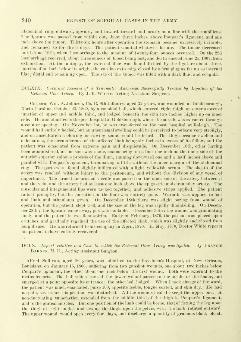 abdominal ring-, outward, upward, and inward, toward and nearly on a line with tlie umbilicus. The ligature was passed from within out, about three inches above Poupart's ligament, and one inch above the tumor. Thirty-six hours after operation the stomach became excessively irritable, and remaiued so for three days. The patient vomited whatever he ate. The tumor decreased until June 19th, when lifemorrhage to the amount of twenty-four ounces occurred. Ou the 22d haemorrhage recurred, about three ounces of blood being lost, and death ensned June 25,1867, from exhaustion. At the autopsy, the external iliac was found divided by the ligature about three- fourths of an inch below its origin, the cardiac extremity closed by a firm plug as far up as internal iliac 5 distal end remaining open. The sac of the tumor was filled with a dark fluid and coagula. DCLXIX.—Curtailed Account of a Traumatic Aneurism^ Succsesfully Treated by Ligation of the External Iliac Artery. By J. B. White, Acting Assistant Surgeon. Corporal Wm. A.Johnson, Co. B, 8th Infiintry, aged 22 years, was wounded at Goldsborough, North Carolina, October 23, 1809, by a conoidal ball, which entered right thigh on outer aspect of junction of upper and middle third, and lodged beneath the skin two inches higher up ou inner side. He was admitted to the post hospital at Goldsborough, where the missile was extracted through a counter opening. On November 1st, he was transferred to the post hospital at Raleigh. The wound had entirely healed, but an aneurismal swelling could be perceived to pulsate veiy strongly, and on auscultation a blowing or sawing sound could be heard. The thigh became swollen and cedematous, the circumference of the affected limb being six inches in excess of its fellow, and the patient was emaciated from extreme pain and disquietude. Ou December IGth, ether having been administered, an incision was made, commencing on a line one inch on the inner side of the anterior superior spinous process of the ilium, running downwaixl one and a half inches above and parallel with Poupart's ligament, terminating a little without the inner margin of the abdominal ring. The parts were found slightly infiltrated with a light yellowish serum. The sheath of the artery was reached without injury to the peritoneum, and without the division of any vessel of importance. The armed aneurismal needle was passed on the inner side of the artery between it and the vein, and the artery tied at least one inch above the epigastric and circumflex artery. The muscular and integumental lips were tacked together, and adhesive strips applied. The i)atieut rallied promptly, but the pulsation in the limb was entirely gone. Warmth was applied to foot and limb, and stimulants given. On December 18th there was slight oozing from wound of operation, but the patient slejit well, and the size of the leg was rapidly diminishing. On Decem- ber 28th ; the ligature came away, pus was laudable. December 30th: the wound was granulating finely, and the iiatient in excellent spirits. Early in February, 1870, the patient was placed upon crutches, and gradually regained the use of the affected limb, which was slightly auchylosed from long disuse. He was returned to his company in ApriJ, 1870. In May, 1870, Doctor White reports his patient to have entirely recovered. . DCLX.—Eevort relative to a Case in which the External Iliac Artery ivas ligated. By Francis Barnes, M. D., Acting Assistant Surgeon. Alfred Sullivan, aged 26 years, was admitted to the Freedmen's Hospital, at New Orleans, Louisiana, on January 16, 1868, suffering from two gunshot wounds, one about two inches below Poupart's ligament, the other about one inch below the first wound. Both were external to the rectus femoris. The ball which caused the lower wound passed to the inside of the femur, and emerged at a point opposite its entrance; the other ball lodged. When I took charge of the ward, the patient was much emaciated, i)ulse 100, appetite feeble, tongue coated, and skin dry. He had no pain, save when his position was disturbed. All the wounds healed except the upper one. A non-fluctuating tumefaction extended from the middle third of the thigh to Poupart's ligament, and to the gluteal muscles. But one position of the limb could be borne, that of flexing the leg upon the thigh at right angles, and flexing the thigh upon the pelvis, with the limb rotated outward. The upper wound would open every few days, and discharge a quantity of grumous black blood.