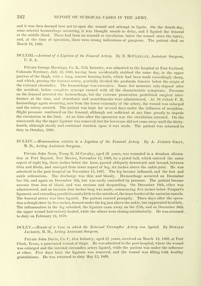 and it was then deemed best not to open the yvonnd and attempt to ligate. On the fourth day, some arterial hremorrhage occurring, it was thought unsafe to delay, and I ligated the femoral at the middle third. There had been no warmth or circuhition below the wound since the injury, and, at the time of operation, there were strong indications of gangrene. The patient died on March IG, 1866. BCLXlll.—Account of a Lif/afion of the Femoral Artery. By E. McClellan, Assistant Surgeon, U. S. A. Private Geoi-ge Hastings, Co. K, 37th Infantry, was admitted to the hospital at Fort Garland, Colorado Territory, July 30, 1868, having been accidentally stabbed the same daj-, in the upper portion of the thigh, with a long, narrow hunting-knife, which had been made exceedingly sharp, and which, passing the femoral artery, partially divided the profunda femoris below the origin of the external circumflex. The haemorrhage was excessive. Some few moments only elapsed after the accident, before complete syncope ensued with all the characteristic symptoms. Pressure on the femoral arrested the haemorrhage, but the extreme prostration prohibited surgical inter- ference at the time, and stimulants and nourishments were administered. At 10 o'clock P. M. hfemorrhage again occurring, now from the lower extremity of the artery, the wound was enlarged and the artery secured. The patient was kept for several days under the influence of morphine. Slight pressure continued on the femoral, although not sufficient at any time greatly to impede the circulation in the limb. At no time after the operation was the circulation arrested. On the nineteenth day the upper ligature was removed, but the lower one did not come away until the thirty- fourth, although steady and continual traction upon it was made. The patient was returned to duty in October, 18GS. DCLXIV.—Memorandum relatite to a Ligation of the Femoral Artery. By A. Judson Gkat, M. D., Acting Assistant Surgeon. Private John Neun, Troop B, 3d Cavalry, aged 26 years, was wounded in a drunken alterca- tion at Fort Bayard, New Mexico, November 12, 1869, by a pistol ball, which entered the outer aspect of right leg, three inches below the knee, passed obliquely downward and inward, between tibia and fibula, and emerged from inner aspect of leg, six inches above the ankle-joint. He was adnaitted to the post hospital on November 13, 1867. The leg became inflamed, and the foot and ankle oedeniatous. The discharge was thin and bloody, Hfemorrhage occurred on December ber oth, and again on December 8th, but was easily controlled by iiressure. The patient became anaemic from loss of blood, and was anxious and desponding. On December 10th, ether was administered, and an incision four inches long was made, commencing five inches below Poupart's ligament, and extendingparallel to,audalittle to the outside of, theiunerborderof the sartorius muscle. The femoral artery was then ligated. The patient reacted promptly. Three days after the opera- tion a slough three by five inches, formed under the leg just above the ankle, but suppurated healthily. The inflammation in the leg subsided, the ligature came away on the 27th, and on December 30th the upper wound had entirely healed, while the others were closing satisfactorily. He was returned ^ to duty on February 24, 1870. DCLXV.—Minute of a Case in which the External Circumflex Artery was ligated. By Donald Jackson, M. D., Acting Assistant Surgeon. Private John Davis, Co. C, 41st Infantry, aged 22 years, received on March 13, 1869, at Fort Clark, Texas, a punctured wound of thigh. He was admitted to the post hospital, Avhere the wound was enlarged and the internal circumflex artery ligated, while the patient was under the influence of ether. Five days later the ligature was removed, and the wound was filling with healthy granulations. He was returned to duty May 12, 1869,