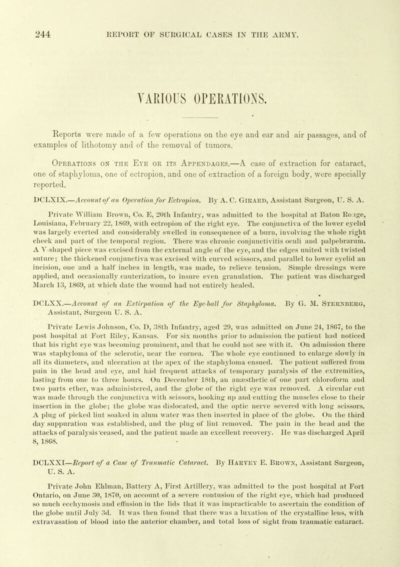 VARIOUS OPERATIONS. Reports were made of a few operations on the eye and ear and air passages, and of examples of lithotomy and of the removal of tumors. Operations on the Eye or its Appendages,—A case of extraction for cataract, one of staphyloma, one of ectropion, and one of extraction of a foreign body, were specially reported. DCLXIX.—Account of an Operation for Ectropion. By A. C. Gieard, Assistant Surgeon, U. S. A. Private William Brown, Co. E, 20th Infantry, was admitted to the hospital at Baton Eo;ige, Louisiana, February 22,18G9, with ectropion of the right eye. The conjuuctiva of the lower eyelid was largely everted and considerably swelled in consequence of a burn, iuvolviug the whole right cheek aud part of the temporal region. There was chronic conjunctivitis oculi and palpebrarum. A V-shaped piece was excised from the external angle of the eye, aud the edges united with twisted suture; the thickened conjunctiva was excised with curved scissors, and parallel to lower eyelid an incision, one and a half inches in length, was made, to relieve tension. Simple dressings were applied, and occasionally cauterization, to insure even granulation. The patient was discharged March 13, 1809, at which date the wound had not entirely healed, • DCLXX,—Account of an Extirpation of the Eye ball for Staphyloma. By G, M. Steknberg, Assistant. Surgeon U. S, A. Private Lewis Johnson, Co. D, 38th Infantry, aged 29, was admitted on June 24, 1867, to the post hospital at Fort Eiley, Kansas. For six months prior to admission the patient had noticed that his right eye was becoming iirominent, and that he could not see with it. On admission there was staphyloma of the sclerotic, near the cornea. The whole eye continued to enlarge slowly in all its diameters, and ulceration at the apex of the staphyloma ensued. The patient suffered from pain in the head and eye, and had frequent attacks of teuq)orary paralysis of the extremities, lasting from one to three houi's. On December 18th, an anaesthetic of one part chloroform aud two parts ether, was administered, aud the globe of the right eye was removed. A circular cut Avas made through the conjunctiva with scissors, hooking up aud cutting the muscles close to their insertion in the globe; the globe was dislocated, and the optic nerve severed with long scissors. A plug of picked lint soaked in alum water was then inserted in place of the globe. On the third day supiiuration was established, and the plug of lint removed. The pain in the head and the attacks of paralysis'ceased, and the patient made an excellent recovery. He was discharged April 8, 1868. DCLXXI—Report of a Case of Traumatic Cataract. By Harvey E. Brown, Assistant Surgeon, U. S. A. Private John Ehlraan, Battery A, First Artillery, was admitted to the post hospital at Fort Ontario, on June 30, 1870, on account of a severe contusion of the right eye, which had produced so much ecchymosis and eftusiou in the lids that it w'as impracticable to ascertain the condition of the globe until July 3d. It was then found that there was a luxation of the crystalline lens, with extravasation of blood into the anterior chamber, and total loss of sight from traumatic cataract.