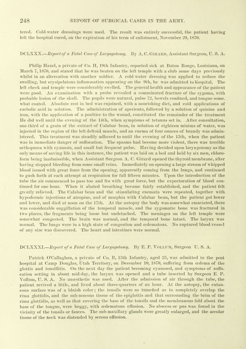 tered. Cold-water dressings were used. The result was entirely successful, tlie patient Laving left the hospital cured, on the expiration of his term of enlistment, November 29., 1870. DCLXXX.—Report of a Fatal Case of Laryngotomy. By A. C. Girard, Assistant Surgeou, U. S. A. Philip Haxel, a private of Co. H, 19th Infantry, reported sick at Baton Rouge, Louisiana, on March 7,1870, and stated that he was beaten on the left temple with a club some days previously whilst in an altercation with another soldier. A cold-water dressing was applied to reduce the swelling, but erysipelatous iuflamumtion appearing on the 9th, he was admitted toliospital. The left cheek and temple were considerably swelled. The general health and appearance of the patient were good. An examination with a probe revealed a comminuted fracture of the zygoma, with probable lesion of the skull. The pupils were natural, pulse 72, bowels confined, and tongue some, what coated. Absolute rest in bed was enjoined, with a nourislung diet, and cold applications of carbolic acid in solution. The administration of aperients, followed by a Solution of quinine and iron, with the application of a poultice to the wound, constituted the remainder of the treatment He did Avell until the evening of tlie 11th, wlien symptoms of tetanus set in. After consultation, one-third of a grain of the extract of Calabar bean, in solution of eighteen minims of Avater, was injected in the region of the left deltoid muscle, and an enema of four ounces of brandy was admin- istered. This treatment was steadily adhered to until the evening of the 15th, when the patient was in immediate danger of suttbcation. The sjiasms had become more violent, there was terrible orthopnoea with cyanosis, and small but frequent pulse. Having decided upon laryngotomy as the only means of saving life in this instance, the patient was laid on a bed and held hy six men, chloro- form being inadmissible, when Assistant Surgeou A. C. Girard opened the thyroid membrane, after having stopped bleeding from some small veins. Immediately on opening a large stream of whiiiped blood issued with great force from the opening, apparently coming from the lungs, and continued to gush forth at each attempt at respiration for full fifteen minutes. Upon the introduction of the tube the air commenced to pass too and fro with great force, but the expectoration of blood con- tinued for one hour. When it abated breathing became fairly established, and the patient felt greatly relieved. The Calabar bean and the stimulating enemata were repeated, together with hypodermic injections of atropine, and of morphia with Calabar bean, but the patient got lewer and lower, and died at noon on the 17th. At the autopsy the body was somewhat emaciated, there was considerable suggillation of the temporal muscle, and the zy gomatic bone was fractured in two places, the fragments being loose but undetached. The meninges on the left temple were somewhat congested. The brain was normal, and the temporal bone intact. The larynx was normal. The lungs were in a liigh state of congestion and oedematous. No ruptured blood-vessel of any size was discovered. The heart and intestines were normal. DGIjKXSI.—Report of a Fatal Case of Laryngotomy. By E. P. Yollum, Surgeon U. S. A. Patrick O'Callaghan, a private of Co. B, 13th Infantry, aged 25, was admitted to the post hospital at Camp Douglas, Utah Territory, on December 10, 1870, suffering from oedema of the glottis and tonsillitis. On the next day the patient becoming cyanosed, and symptoms of suffo- cation setting in about mid-day, the larynx was opened and a tube inserted by Surgeon E. P. VoUum, U. S. A. No anaesthetic was used. After the admission of air through the tube, the patient revived a little, and lived about three-quarters of an hour. At the autopsy, the cutan- eous surface was of a bluish color; the tonsils were so tumefied as to completely overlap the rima glottidis, and the sub-mucous tissue of the epiglottis and that surrounding the brim of the rima glottidis, as well as that covering the base of the tonsils and the membranous fold about the base of the tongue, were boggy, with oedematous effusion. No abscess or pus was found in the vicinity of the tonsils or fauces. The sub-maxillary glands were greatly enlarged, and the areolar tissue of the neck was distended by serous effusion.