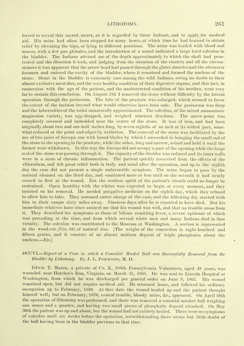 forced to reveal this sacred.secret, as it is regarded by these Indians, and to apply/or medical aid. His urine had often been stopped for many hoars, at which time he had learned to obtain relief by elevating the hips, or lying iu different positions. The urine was loaded with blood a;nd mucus, with a few pus globules, and the introduction of a sound indicated a large hard calculus iu the bladder. The Indiaus advised me of the depth approximately to which the shaft had pene- trated and the direction it took, and judging from the situation of the cicatrix and all the circum- stances it was apparent that the arrow-head had passed through the glutei muscles'and tlie obturator foramen and entered the cavity of the bladder, where it remained and formed the nucleus of the stone. Stone in the bladder is extremely rare among the wild Indians, owing no doubt to their almost exclusive meat diet, and the very healthy condition of their digestive organs, and this fact, iu connection with the age of the jiatient, and the unobstructed condition of his urethra, went very far to sustain this conclusion. On August 23d I removed the stone without difficulty by the lateral operation through the perinteum. The lobe of the prostate was enlarged, which seemed to favor the extent of the incision beyond what would otherwise have been safe. The perinteum was deep and the tuberosities of the ischii unnaturally approximated. The calculus, of the mixed ammouiaco- magnesian variety, was egg-shapped, and weighed nineteen drachms. The arrow-point was comjiletely covered and imbedded near the centre of the stone. It was of iron, and had been originally about two and one-half inches long, by seven-eighths of an inch at its widest part, some- wliat reduced at the point and edges by oxidation. The removal of the stone was facilitated by the use of two pairs of forceps, one with broad blades by which I succeeded iu bringing the small end of the stone to the opening in the prostate, while the other, loug and narrow, seized and held it until the former were withdrawn. In this way the forceps did not occupy a part of the opening while the large en d of the stone was passing through it. The capacity of the bladder was reduced and its inner walls were in a state of chronic inflammation. The patient quickly recovered from the effects of the chloroform, and felt great relief both in body and mind after the operation, and up to the eighth day the case did not present a single unfavorable symptom. The urine began to pass by the natural channel on the third day, and continued more or less until on the seventh it had nearly ceased to flow at the wound. But the restless spirit of the patient's friends could no longer be restrained. Open hostility with the whites was expected to begin at every moment, and they insisted on his removal. He needed purgative medicine on the eighth day, which they refused to allow him to take. They assumed entire charge of the case, and the foUowiiig day started with him to their camps sixty miles away. jSTineteeu days after he is reported to have died. But his immediate relatives have since assured me that his wound was well, and that no trouble arose from it. They described his symptoms as those of bilious remitting fever, a severe epidemic of which was r)revailing at the time, and from which several white men and many Indiaus died in that vicinity. The calculus was contributed to the Museum at Washington. A section is represented in the wood-cut (Fig. GI) of natural size. [The weight of the concretion is eight hundred and fifteen grains, and it consists of an almost uniform deposit of triple phosphates about the nucleus.—Ed.] DOOYI.—Report of a Case in wJdch a Gonoklal Mmlcet Ball teas Suceessfulhj Removed from the Bladder by Lithotomy. By J. L. Forwood, M. D. Edwin T. Mason, a private of Co. K, 198tli Pennsylvania Volunteers, aged 49 years, was wounded near Hatcher's Euu, Virginia, on March 31, 18G5. He was sent to Lincoln Hospital at Washington, from which he was discharged per general order on June 9, 1865. His wound remained open, but did not require medical aid. He returned home, and followed his ordinary occupation up to February, 1809. At this date the wound healed up and the patient thought himself well; but on February, 1870, vesical trouble, bloody urine, &e., appeared. On April 16th the operation of lithotomy was performed, and there was removed a conoidal musket ball weighiug one ounce and x quarter, and having two small pieces of phosphatic deposit attached. On May 30th the patient was up and about, but the wound had not entirely healed. There were no symptoms of calcidus until six weeks before the operation, notwithstanding there seems but little doubt of the ball having been in the bladder previous to that time.