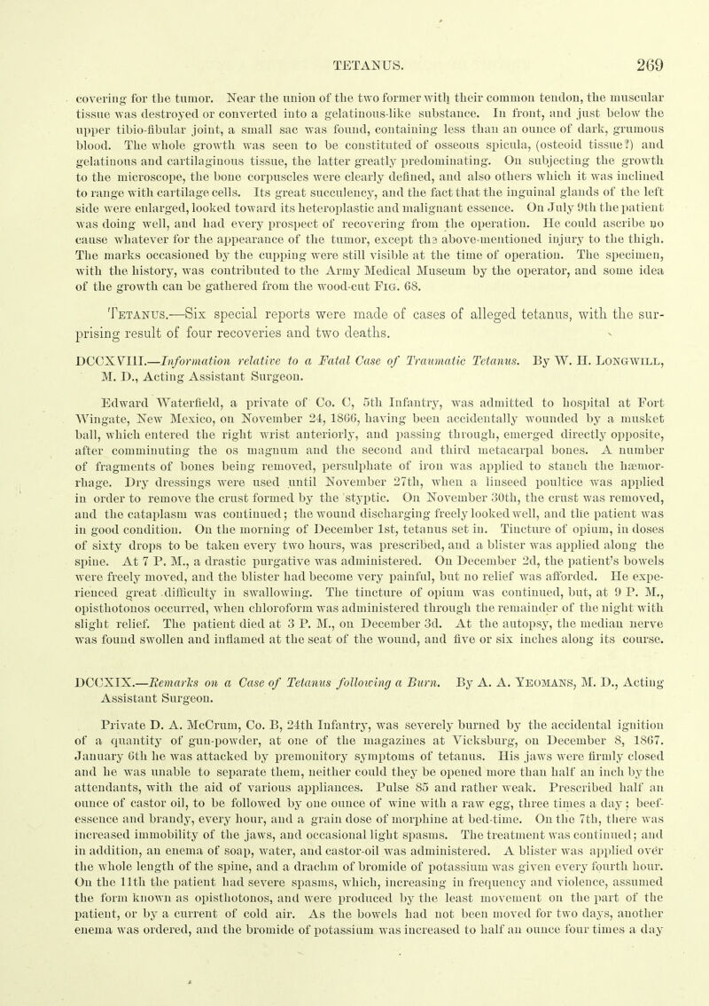 covering for tbe tumor. Near the union of the two former with their commou tendon, the muscular tissue was destroyed or converted into a gehitinous-like substance. In front, and just below the upper tibio-fibular joint, a small sac Avas found, containing less than an ounce of dark, grumous blood. The whole growth was seen to be constituted of osseous spicula, (osteoid tissue ?) and gelatinous and cartilaginous tissue, the latter greatly predominating. On subjecting the growth to the microscope, the bone cori^uscles were clearly defined, and also others which it was inclined to range with cartilage cells. Its great succulency, and the fact that the inguinal glands of the left side were enlarged, looked toward its heteroplastic and malignant essence. On July 9th the patient was doing well, and had every prospect of recovering from the operation. He could ascribe no cause whatever for the appearance of the tumor, except ths above-mentioned injury to the thigh. The marks occasioned by the cupping were still visible at the time of operation. The specimen, with the history, was contributed to the Army Medical Museum by the operator, and some idea of the growth can be gathered from the wood-cut Fig. 68. Tetanus.—Six special reports were made of cases of alleged tetanus, with tlie sur- prising result of four recoveries and two deaths. DCCXVIII.—Information relative to a Fatal Case of Traumatic Tetanus. By W. H. Longwill, M. D., Acting Assistant Surgeon. Edward Waterfield, a private of Co. C, 5th Infantry, was admitted to hospital at Fort Wingate, New Mexico, on November 24, 186G, having been accidentally wounded by a musket ball, which entered the right wrist anteriorly, and passing through, emerged directly opposite, after comminuting the os magnum and the second and third metacarpal bones. A number of fragments of bones being removed, persulphate of iron was applied to stanch the heemor- rhage. Dry dressings were used until November 27th, when a linseed jjoultice was applied in order to remove the crust formed by the 'styptic. On November 30th, the crust was removed, and the cataplasm was continued; the wound discharging freely looked well, and the patient was in good condition. On the morning of December 1st, tetanus set in. Tincture of opium, in doses of sixty drops to be taken every two hours, was prescribed, and a blister was applied along the spine. At 7 P. M., a drastic iDurgative was administered. On December 2d, the patient's bowels were freely moved, and the blister had become very i^ainful, but no relief was aflbrded. He expe- rienced great .dif&culty in swallowing. The tincture of opium was continued, but, at 9 P. M,, opisthotonos occurred, when chloroform was administered through the remainder of the night with slight relief. The patient died at 3 P. M., on December 3d. At the autopsy, the median nerve was found swollen and inflamed at the seat of the wound, and five or six inches along its course. DC(3XIX.—Bemarlis on a Case of Tetanus following a Burn. By A. A, Teomans, M. D., Acting- Assistant Surgeon. Private D. A. McCrum, Co. B, 24:th Infantry, was severely burned by the accidental ignition of a quantity of gun-powder, at one of the magazines at Vicksburg, on December 8, 1867. January Gth lie was attacked by iiremonitory symptoms of tetanus. His jaws Avere firmly closed and he was unable to separate them, neither could they be opened more than half an inch by the attendants, with the aid of various appliances. Pulse 85 and rather weak. Prescribed half an ounce of castor oil, to be followed by one ounce of wine with a raw egg, three times a day; beef- essence and brandy, every hour, and a grain dose of morijhine at bed-time. On the 7th, there was increased immobility of the jaws, and occasional light spasms. The treatment was continued; and in addition, an enema of soap, water, and castor-oil was administered. A blister was applied ov(^r the whole length of the spine, and a drachm of bromide of ijotassium was given every fourth hour. On the 11th the patient had severe spasms, which, increasing in frequency and violence, assumed the form known as opisthotonos, and were produced by the least movement on the part of the patient, or by a current of cold air. As the bowels had not been moved for two days, another enema was ordered, and the bromide of potassium was increased to half an ounce four times a day