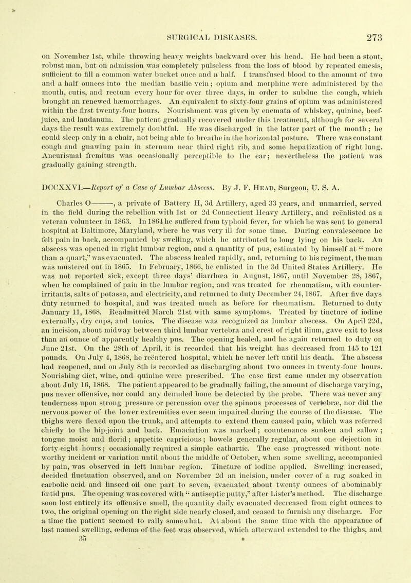 on November 1st, while throwing heavy weights backward over his head. He had been a stont, robust man, but on admission was completely pulseless from the loss of blood by repeated emesis, sufficient to fill a common water bucket once and a half. I transfused blood to the amount of two and a half ounces into the median basilic vein; opium and morphine were administered by the mouth, cutis, and rectum every hour for over three days, in order to subdue the cough, which brought an renewed haemorrhages. An equivalent to sixty-four grains of opium was administered within the first twenty-four hours. Nourishment was given by enemata of whiskey, quinine, beef- juice, and laudanum. The patient gradually recovered under this treatment, although for several days the result was extremely doubtful. He was discharged in the latter part of the month ; he could sleep only in a chair, not being able to breathe in the horizontal posture. There was constant cough and gnawing pain in sternum near third right rib, and some hepatization of right lung. Aneurismal fremitus was occasionally^ perceptible to the ear; nevertheless the i)atient was gradually gaining strength. DCOXXVI.—Beimrt of a Case of Lumbar Abscess. By J. F. Head, Surgeon, U. S. A. Charles O , a private of Battery H, 3d Artillery, aged 33 years, and unmarried, served in the field during the rebellion with 1st or 2d Connecticut Heavy Artillery, and rei^nlisted as a veteran volunteer in 1803. In 1864 he suffered from typhoid fever, for which he was sent to general hospital at Baltimore, Maryland, where he was very ill for some time. During convalescence he felt pain in back, accompanied by swelling, which he attributed to long lying on his back. An abscess was opened in right lumbar region, and a quantity of j)us, estimated by himself at  more than a quart, was evacuated. The abscess healed rapidly, and, returning to his regiment, the man was mustered out in 18G5. In February, 1866, he enlisted in the 3d United States Artillery. He was not reported sick, except three days' diarrhoea in August, 1867, until November 28, 1867, when he complained of pain in the lumbar region, and was treated for rheumatism, with counter- irritants, salts of potassa, and electricity, and returned to duty December 24,1867. After five days duty returned to hospital, and was treated much as before for rheumatism. Eeturned to duty January 11, 1868. Eeadmitte'd March 21st with same symptoms. Treated by tincture of iodine externally, dry cups, and tonics. The disease was recognized as lumbar abscess. On April 22d, an incision, about midway between third lumbar vertebra and crest of right ilium, gave exit to less than ah ounce of apparently healthy pus. The opening healed, and he again returned to duty on June 21st. On the 28th of April, it is recorded that his weight has decreased from 145 to 121 pounds. On July 4, 1868, he reentered hospital, which he never left until his death. The abscess had reopened, and on July 8th is recorded as discharging about two ounces in twenty-four hours. Nourishing diet, wine, and quinine were prescribed. The case first came under my observation about July 16, 1868. The patient appeared to be gradually failing, the amount of discharge varying, l)us never offensive, nor could any denuded bone be detected by the probe. There was never any tenderness upon strong pressure or percussion over the spinous processes of verfeebrte., nor did the nervous power of the lower extremities ever seem impaired during the course of the disease. The thighs were flexed upon the trunk, and attempts to extend them caused pain, which was referred chiefly to the hip-joint and back. Emaciation was marked; countenance sunken and sallow; tongue moist and florid; appetite capricious; bowels generally regular, about one dejection in forty-eight hours; occasionally required a simple cathartic. The case progressed without note- worthy incident or variation until about the middle of October, when some swelling, accompanied by i)ain, was observed in left lumbar region. Tincture of iodine applied. Swelling increased, decided fluctuation observed, and on November 2d an incision, under cover of a rag soaked in carbolic acid and linseed oil one part to sev^en, evacuated about twenty ounces of abominably foetid pus. The opening was covered with antiseptic putty, after Lister's method. The discharge soon lost entirely its offensive smell, the quantity daily evacuated decreased from eight ounces to two, the original opening on the right side nearly closed, and ceased to furnish any discharge. For a time the patient seemed to rally somewhat. At about the same time with the appearance of last named swelling, oedema of the feet was observed, which afterward extended to the thighs, and 3?) .