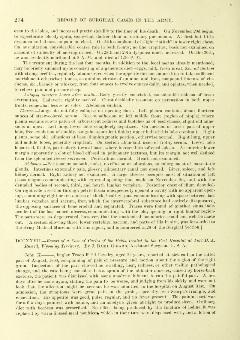 ft 274 REPORT OF SURGICAL CASES IN THE ARMY. e\'cn to tlie loins, and increased pretty steadily to the time of his death. On November 23d began to expectorate blood^^ sputa, somewhat darker than in ordinary pneumonia. At first but little dysi)na?a and almost no pain in chest. On 24th complained of flight  stitch in lower right chest. On auscultation considerable coarse rale in both fronts; no fine crepitus; back not examined on account of difficulty of moving in bed. On 28th and 29th dyspnoea much increased. On the 30th, he was evidently moribund at 8 A. M., and died at 1.30 P. M. The treatment during the last four months, in addition to the local means already mentioned, may be briefly summed upas consisting of a generous diet—eggs, milk, fresh meat, &c., ad libitum Avith strong beef-tea, regularly administered when the appetite did not induce him to take sutticient nourishment otherwise; tonics, as quinine, citrate of qniniue, and iron, compound tincture of cin- chonae, &c., brandy or whiskey, from four ounces to twelve ounces daily, and opiates, when needed, to relieve pain and procure sleep. Autopsy nineteen hours after death.—Body greatly emaciated, considerable oedema of lower extremities. Cadaveric rigidity marked. Chest decidedly resonant on percussion in both upper fronts, somewhat less so at sides. Abdomen sunken. Thorax.—Lungs do not fully collapse on opening chest. Left pleura contains about fourteen ounces of straw-colored serum. Recent adhesion at left middle front (region of nipple), where pleura costalis shows patch of arborescent redness and blotches as of ecchymosis, slight old adhe- sions at apex. Left lung, lower lobe completely hepatized. On Incision of lower part of upper lobe, free exudation of muddy, sanguineo-purulent fluids ; upper half of this lobe crepitant. Right pleura, some old adhesions at base (diaphragmatic portion), otherwise normal. Right lung, upper and middle lobes, generally crepitant. On section abundant issue of frothy serum. Lower lobe hepatized, friable, particularly toward base, where it resembles softened spleen. At anterior lower margin apparently a clot of blood effused in pulmonary textures, but its margin not well defined from the splenifled tissues surround. Pericardium normal. Heart not examined. Abdomen.—Peritonteum smooth, moist, no effusion or adhesions, no enlargement of mesenteric glands. Intestines externally pale, glossy; alimentary canal not opened. Liver, spleen, and left kidney normal. Right kidney not examined. A large abscess occupies most of situation of left psoas magiuis communicating with external opening that made on November 2d, and with the denuded bodies of second, third, and fourth lumbar vertebra?. Posterior crest of ilium denuded- On right side a section through pelvic fascia unexpectedly opened a cavity with no apparent open- ing, containing eight or ten ounces of thick, healthy, pus, communicating with space between last lumbar vertebra and sacrum, from which the intervertebral substance had entirely disappeared, the opposing surfaces of bone eroded and separated. Traces were found of another sinus, inde- X)endent of the last named abscess, communicating with the old, opening in right lumbar region. The parts were so degenerated, however, that the anatomical boundaries could not well be made out. [A section showing three lower vertebrae, sacrum, and parts of ilia in situ, -jvas forwarded to the Army Medical Museum with this report, and is numbered 5526 of the Surgical Section,] DCCXXVII.—Report of a Case of Caries of the Ptibis, treated in the Post Hospital at Fort D. A. Eussell, Wyoming Territory. By J. Basil Girard, Assistant Surgeon, U. S. A. John K , buglar Troop F, 2d Cavalry, aged 22 years, reported at sick-call in the latter part of August, 18G8, complaining of pain on pressure and motion about the i^egion of the right groin. Inspection of the part showed no swelling, heat, redness, or other visible pathological change, and the case being considered as a sprain of the adductor muscles, caused by horse-back exercise, the patient was dismissed with some anodyne liniment to rub the painful part. A few days after he came again, stating the pain to be worse, and judging from his sickly and worn-out look that the affection might be serious, he was admitted to the hospital on August 31st. On admission, the symptoms were great pain in the groin, especially over Scarpa's triangle, and emaciation. His appetite was good, pulse regular, and no fever present. The painful part was for a few days painted with iodine, and an anodyne given at night to produce sleep. Ordinary diet with beef tea was prescribed. No effect being produced by the tincture of iodine, it was replaced by warm linseed-meal poultice^ which in their turn were dispensed with, and a lotion of