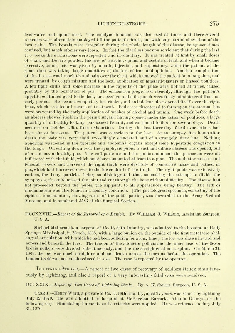 lead-water and opium used. The anodj-iie liniment was also used at times, and these several remedies were alternately employed till the patient's death, but with only partial alleviation of the local pain. The bowels were irregular during the whole length of the disease, being sometimes confined, but much oftener very loose. In fact the diarrhoea became so violent that during the last two weeks the evacuations were repeated and involuntary. It was treated at first by small doses of chalk and Dover's powder, tincture of catechu, opium, and acetate of lead, and when it became excessive, tannic acid was given by mouth, injection, and suppository, while the patient at the same time was taking large quantities of tincture of iron and quinine. Another comi)lication of the disease was bronchitis and pain over the chest, which annoyed the patient for a long time, and were treated by cough mixture and the local application of mustard-plasters or linseed poultices. A few light chills and some increase in the rapidity of the pulse were noticed at times, caused probably by the formation of pus. The emaciation progressed steadily, although the patient's appetite continued good to the last, and beef-tea and milk-punch Avere freely administered from an early period. He became completely bed-ridden, and an indolent ulcer opened itself over the right knee, which resisted all means of treatment. Bed-sores threatened to form upon the sacrum, but were prevented by the early application of washes of alcohol and tannin. One week before death an abscess showed itself in the perinjeum, and having opened under the action of poultices, a large quantity of unhealthy-looking pus issued from it, and continued to flow for several days. Death occurred on October 2Gth, from exhaustion. During the last three days foecal evacuations had been almost incessant. The patient was conscious to the last. At an autojisy, five hours after death, the body was very rigid, exceedingly emaciated, and of a strangely dark hue. Nothing abnormal was found in the thoracic and abdominal organs except some hypostatic congestion in the lungs. On cutting down over the sj'mphysis pubis, a vast and diffuse abscess was opened, full of a sanious, unhealthy pus. The soft parts around the i^ubis and about the perinteum were all infiltrated with that fluid, which must have amounted at least to a pint. The adductor muscles and femoral vessels and nerves of the right thigh were destitute of connective tissue and bathed in pus, which had burrowed down to the lower third of the thigh. The right pubis was extensively carious, the bony particles being so disintegrated that, on making the attempt to divide the symphysis, the knife missed the joint and cut through the bone without difiSculty. The disease had not proceeded beyond the ijubis, the hip-joint, to all appearances, being healthy. The left os innominatum w^as also found in a healthy condition. [The pathological specimen, consisting of the right OS innominatum, showing caries of the pubic i)ortion, was forwarded to the Army Medical Museum, and is numbered 5583 of the Surgical Section.] DCCXXVIII.—Bejjort of tlie Bemoral of a Bunion. By William J.Wilson, Assistant Surgeon, U.S.A. Michael McCormick, a corporal of Co. C, 34th Infantry, was admitted to the hospital at Holly Springs, Mississippi, in March, 1868, with a large bunion on the outside of the first metatarso-phal- angeal articulation, with which he had been suffering for a long time ; the toe was drawn inward and across and beneath the toes. The tendon of the adductor pollicis and the inner head of the flexor brevis pollicis were divided subcutaueously, and the toe straightened on a splint. On March 31, 1868, the toe was much straighter and not drawn across the toes as before the operation. The bunion itself was not much reduced in size. The case is reported by the operator. Lightning-Steoke.—A report of two cases of recovery of soldiers struck simultane- ously by lightning, and also a report of a very interesting fatal case were received. DCOXXIX.—Beport of Ttco Cases of Lightning-Strol-e. By A. K. Smith, Surgeon, IT. S. A. Case 1.—Henrj^ Ward, a private of Co. D, 18th Infantiy, aged 27 years, was struck by lightning- July 12, 1870. He was admitted to hospital at McPherson Barracks, Atlanta, Georgia, on the following day. Stimulating liniments and electricity were applied. He was returned to duty July 31, 1870.