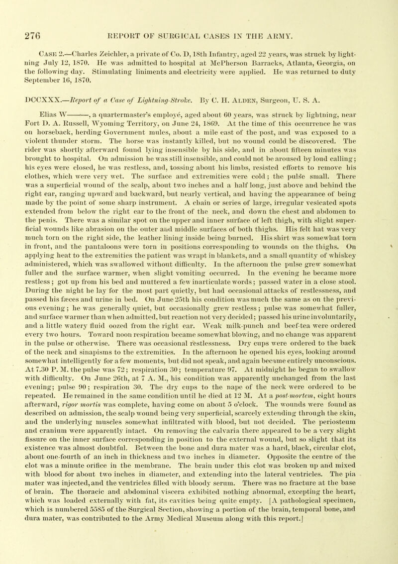 Case 2.^Cbarles Zeichler, a ]M ivate of Co. D, 18th Infantry, aj4ed 22 years, was struck by light- ning July 12, 1870. He was admitted to hospital at McPherson Barracks, Atlanta, Georgia, on the following day. Stimulating liniments and electricity were applied. He was returned to duty September IG, 1870. DOCXXX.—Report of a Case of Lightning-StroJce. By C. H. Alden, Surgeon, U. S. A. Elias W '—, a quartermaster's employe, aged about GO years, was struck by lightning, near Fort D. A. Russell, Wyoming Territory, on June 24, 18G9. At the time of this occurrence he was on horseback, lierding Government mules, about a mile east of the post, and was exposed to a violent thunder storm. The horse was instantly killed, but no wound could be discoveretl. The rider was shortly afterward found lying insensible by his side, and in about fifteen minutes was brought to hospital. On admission he was still insensible, and could not be aroused by loud calling; his eyes were closed, he was restless, and, tossing about his limbs, resisted eflbrts to remove his clothes, which were very wet. The surface and extremities were cold; the puL^e small. There was a superficial wound of the scalp, about two inches and a half long, just above and behind the right ear, ranging upward and backward, but nearly vertical, and having the appearance of being made by the point of some sharp instrument. A chain or series of large, irregular vesicated si)ots extended from below the right ear to the front of the neck, and down the chest and abdomen to the penis. There was a similar spot on the ui)iier and inner surface of left thigh, with slight super- ficial wounds like abrasion on the outer and middle surfaces of both thighs. His felt hat was very much torn on the right side, the leather lining inside being burned. His shirt was somewhat torn in front, and the pantaloons were torn in positions corresponding to wounds on the thighs. On applying heat to the extremities the patient was wrapt in blankets, and a small quantity of whiskey administered, which was swallowed without difficulty. In the afternoon the pulse grew somewhat fuller and the surface warmer, when slight vomiting occurred. In the evening he became more restless; got up from his bed and muttered a few inarticulate words; passed water in a close stool. During the night he lay for the most part quietly, but had occasional attacks of restlessness, and passed his fieces and urine in bed. On June 25th his condition was much the same as on the previ- ous evening; he was generally quiet, but occasionally grew restless ; pulse was somewhat fuller, and surface warmer than when admitted, but reaction not very decided; passed his urine involuntarily, and a little watery fluid oozed from the right ear. AVeak milk-punch and beef-tea were ordered every two hours. Toward noon respiration became somewhat blowing, and no change was apparent in the pulse or otherwise. There was occasional restlessness. Dry cups were ordered to the back of the neck and sinapisms to the extremities. In the afternoon he opened his eyes, looking around somewhat intelligently for a few moments, but did not speak, and again became entirely unconscious. At 7.30 P. M. the pulse was 72; respiration 30; temperature 97. At midnight he began to swallow with difficulty. On June 26th, at 7 A. M., his condition was apparently unchanged from the last evening; pulse 90; respiration 30. The dry cups to the nape of the neck were ordered to be repeated. He remained in the same condition until he died at 12 M. At ii post-mortem, eight hours afterward, rigor mortis was complete, having come on about 5 o'clock. The wounds were found as described on admission, the scalp wound being very superficial, scarcely extending through the skin, and the underlying muscles somewhat infiltrated with blood, but not decided. The periosteum and cranium were apparently intact. On removing the calvaria there appeared to be a very slight fissure on the inner surface corresponding in position to the external wound, but so slight that its existence was almost doubtful. Between the bone and dura nuiter was a hard, black, circular clot, about one-fourth of an inch in thickness and two inches in diameter. Opposite the centre of the clot was a minute orifice in the membrane. The brain under this clot Avas broken up and mixed with blood for about two inches in diameter, and extending into the lateral ventricles. The pia mater was injected, and the ventricles filled with bloody serum. There was no fracture at the base of brain. The thoracic and abdominal viscera exhibited nothing abnormal, excepting the heart, which was loaded externally with fat, its cavities being quite empty. [A pathological specimen, which is numbered 5585 of the Surgical Section, showing a portion of the brain, temporal bone, and dura mater, was contributed to the Army Medical Museum along with this report.]