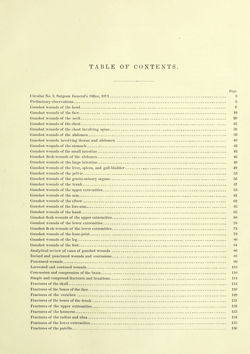 TABLE OF CONTENTS. Page. Circular No. 3, Surgeon General's Office, 1871 3 Preliminary observations 5 Gunshot wounds of the head 6 Gunshot wounds of the face 16 Gunshot wounds of the neck 20 Gunshot wounds of the chest 25 Gunshot wounds of the chest involving spine 36 Gunshot wounds of the ahdoinen 39 Gunshot wounds involving thorax and abdomen 40 Gunshot wounds of the stomach 42 Gunshot wounds of the small intestine 42 Gunshot flesh-wounds of the abdomen 46 Gunshot wounds of the large intestine 48 Gunshot wounds of the liver, spleen, and gall-bladder 49 Gunshot wounds of the pelvis 53 Gunshot wounds of the genito-urinary organs 56 Gunshot wounds of the trunk 57 Gunshot wounds of the upper extremities 58 Gunshot wounds of the arm 61 Gunshot wounds of the elbow 62 Gunshot wounds of the fore-arm 63 Gunshot wounds of the hand 65 Gunshot flesh-wounds of the upper extremities 68 Gunshot wounds of the lower extremities 70 Gunshot flesh-wounds of the lower extremities 74 Gunshot wounds of the knee-joint 79 Gunshot wounds of the leg 80 Gunshot wounds of the foot , 84 Analytical review pf cases of gunshot wounds 86 Incised and punctured wounds and contusions 88 Punctured wounds 99 Lacerated and contused wounds 103 Concussion and compression of the brain 110 Simple and compound fractures and luxations 114 Fractures of the skull 114 Fractures of the bones of the face 128 Fractures of the vertebrae 129 Fractures of the bones of the trunk 131 Fractures of the upper extremities 132 Fractures of the humerus 133 Fractures of the radius and ulna 134 Fractures of the lower extremities 135 Fractures of the patella 136