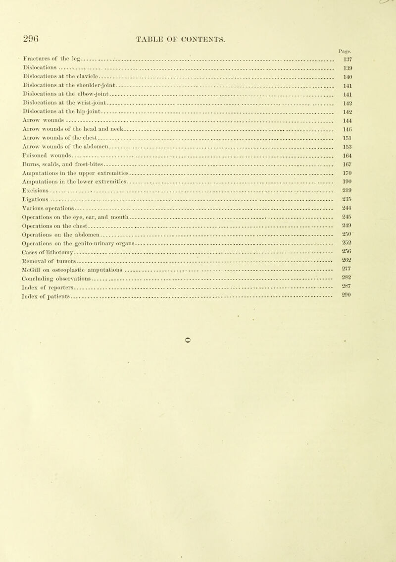 Fractures of tlio leg 137 Dislocatious 139 Dislocatious at tlie clavicle 140 Dislocations at the shoulder-joint 141 Dislocations at the elbow-joint 141 Dislocations at the •wrist-joint 142 Dislocations at the hip-joint 142 Arrow wounds 144 Arrow wounds of the head and neck 146 Arrow wounds of the chest 151 Arrow wounds of the abdomen 153 Poisoned wounds 164 Burns, scalds, and frost-bites 167 Amputations in the upper extremities 170 Amputations in the lower extremities 190 Excisions 219 Ligations 235 Various operations 244 Operations on the eye, ear, and inouth 245 Operations on the chest 249 Operations on the abdomen 250 Operations on the genito-urinary organs 252 Cases of lithotomy 256 Removal of tumors ■ 262 McGill on osteoplastic amputations 277 Concluding observations 282 Index of rej)orters 287 Index of patients 290