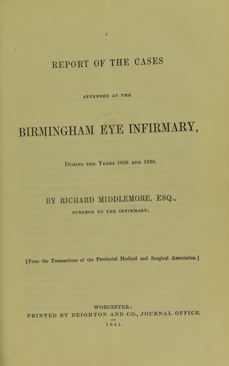 A REPORT OF THE CASES attended at the BIRMINGHAM EYE INFIRMARY, 4 During the Years 1838 and 1839. BY RICHARD MIDDLEMORE, ESQ., SURGEON TO THE INFIRMARY. [From the Transactions of the Provincial Medical and Surgical Association.] WORCESTER: PRINTED BY DEIGH TON AND CO., JOURNAL OFFICE.