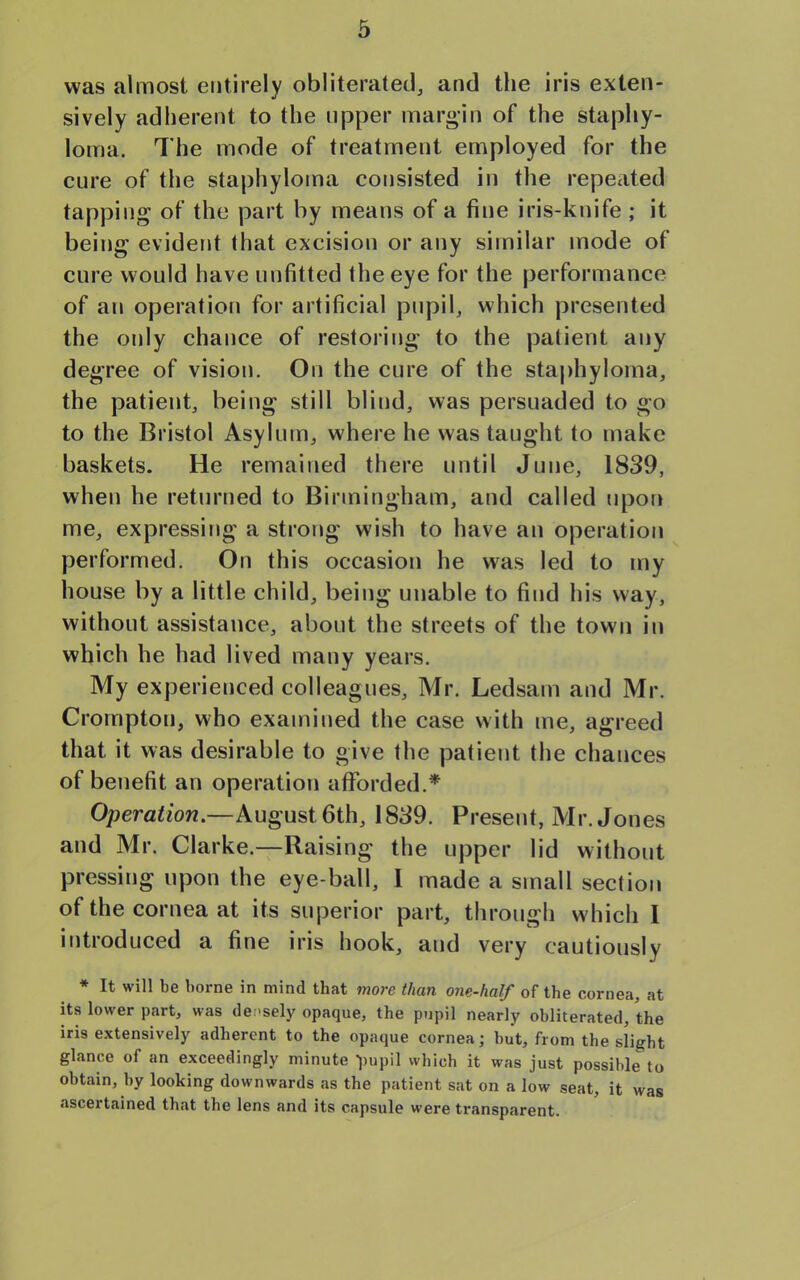 was almost entirely obliterated, and the iris exten- sively adherent to the upper margin of the staphy- loma. The mode of treatment employed for the cure of the staphyloma consisted in the repeated tapping of the part by means of a fine iris-knife; it being evident that excision or any similar mode of cure would have unfitted the eye for the performance of an operation for artificial pupil, which presented the oidy chance of restoring to the patient any degree of vision. On the cure of the staphyloma, the patient, being still blind, was persuaded to go to the Bristol Asylum, where he was taught to make baskets. He remained there until June, 1839, when he returned to Birmingham, and called upon me, expressing a strong wish to have an operation performed. On this occasion he was led to my house by a little child, being unable to find his way, without assistance, about the streets of the town in which he had lived many years. My experienced colleagues, Mr. Ledsam and Mr. Crompton, who examined the case with me, agreed that it was desirable to give the patient the chances of benefit an operation afforded.* Operation.—August 6th, 1839. Present, Mr. Jones and Mr. Clarke.—Raising the upper lid without pressing upon the eye-ball, I made a small section of the cornea at its superior part, through which I introduced a fine iris hook, and very cautiously * It will be borne in mind that more than one-half of the cornea, at its lower part, was densely opaque, the pupil nearly obliterated, the iris extensively adherent to the opaque cornea; but, from the slight glance of an exceedingly minute -pupil which it was just possible to obtain, by looking downwards as the patient sat on a low seat, it was ascertained that the lens and its capsule were transparent.