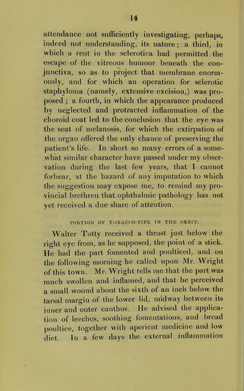 attendance not sufficiently investigating, perhaps, indeed not understanding, its nature; a third, in which a rent in the sclerotica had permitted the escape of the vitreous humour beneath the con- junctiva, so as to project that membrane enorm- ously, and for which an operation for sclerotic staphyloma (namely, extensive excision,) was pro- posed ; a fourth, in which the appearance produced by neglected and protracted inflammation of the choroid coat led to the conclusion that the eye was the seat of melanosis, for which the extirpation of the organ offered the only chance of preserving the patient’s life. In short so many errors of a some- what similar character have passed under my obser- vation during the last few years, that I cannot forbear, at the hazard of any imputation to which the suggestion may expose me, to remind my pro- vincial brethren that ophthalmic pathology has not yet received a due share of attention. PORTION OF TOBACCO-PIPE IN THE ORBIT. Walter Totty received a thrust just below the right eye from, as he supposed, the point of a stick. He had the part fomented and poulticed, and on the following morning he called upon Mr. Wright of this town. Mr. Wright tells me that the part was much swollen and inflamed, and that he perceived a small wound about the sixth of an inch belovv the tarsal margin of the lower lid, midway between its inner and outer canthus. He advised the applica- tion of leeches, soothing fomentations, and bread poultice, together with aperient medicine and low diet. In a few days the external inflammation