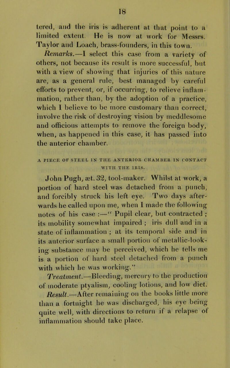 tered, and the iris is adherent at that point to a limited extent. He is now at work for Messrs. Taylor and Loach, brass-founders, in this town. Remarks.—I select this case from a variety of others, not because its result is more successful, but with a view of showing that injuries of this nature are, as a general rule, best managed by careful efforts to prevent, or, if occurring, to relieve inflam- mation, rather than, by the adoption of a practice, which I believe to be more customary than correct, involve the risk of destroying vision by meddlesome and officious attempts to remove the foreign body, when, as happened in this case, it has passed into the auterior chamber. A PIECE OF STEEL IN THE ANTERIOR CHAMBER IN CONTACT WITH THE IRIS. John Pugh, aet. 32, tool-maker. Whilst at work, a portion of hard steel was detached from a punch, and forcibly struck his left eye. Two days after- wards he called upon me, when I made the following notes of his case :—cf Pupil clear, but contracted ; its mobility somewhat impaired ; iris dull and in a state of inflammation ; at its temporal side and in its anterior surface a small portion of metallic-look- ing substance may be perceived, which he tells me is a portion of hard steel detached from a punch with which he was working.” Treatment.—Bleeding, mercury to the production of moderate ptyalism, cooling lotions, and low diet. Result.—After remaining on the books little more than a fortnight he was discharged, his eye being quite well, with directions to return if a relapse ot inflammation should take place.