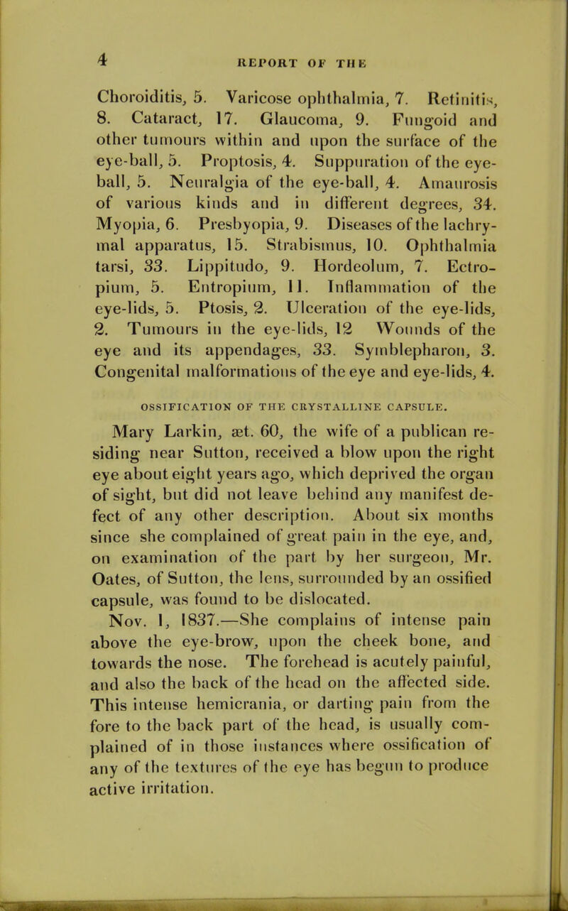 Choroiditis, 5. Varicose ophthalmia, 7. Retinitis, 8. Cataract, 17. Glaucoma, 9. Fungoid and other tumours within and upon the surface of the eye-ball, 5. Proptosis, 4. Suppuration of the eye- ball, 5. Neuralgia of the eye-ball, 4. Amaurosis of various kinds and in different degrees, 34. Myopia, 6. Presbyopia, 9. Diseases of the lachry- mal apparatus, 15. Strabismus, 10. Ophthalmia tarsi, 33. Lippitudo, 9. Hordeolum, 7. Eetro- pium, 5. Entropium, 11. Inflammation of the eye-lids, 5. Ptosis, 2. Ulceration of the eye-lids, 2. Tumours in the eye lids, 12 Wounds of the eye and its appendages, 33. Syrnblepharon, 3. Congenital malformations of the eye and eye-lids, 4. OSSIFICATION OF THE CRYSTALLINE CAPSULE. Mary Larkin, aet. 60, the wife of a publican re- siding near Sutton, received a blow upon the right eye about eight years ago, which deprived the organ of sight, but did not leave behind any manifest de- fect of any other description. About six months since she complained of great pain in the eye, and, on examination of the part by her surgeon, Mr. Oates, of Sutton, the lens, surrounded by an ossified capsule, was found to be dislocated. Nov. I, 1837.—She complains of intense pain above the eye-brow, upon the cheek bone, and towards the nose. The forehead is acutely painful, and also the back of the head on the affected side. This intense hemicrania, or darting pain from the fore to the back part of the head, is usually com- plained of in those instances where ossification of any of the textures of the eye has begun to produce active irritation.