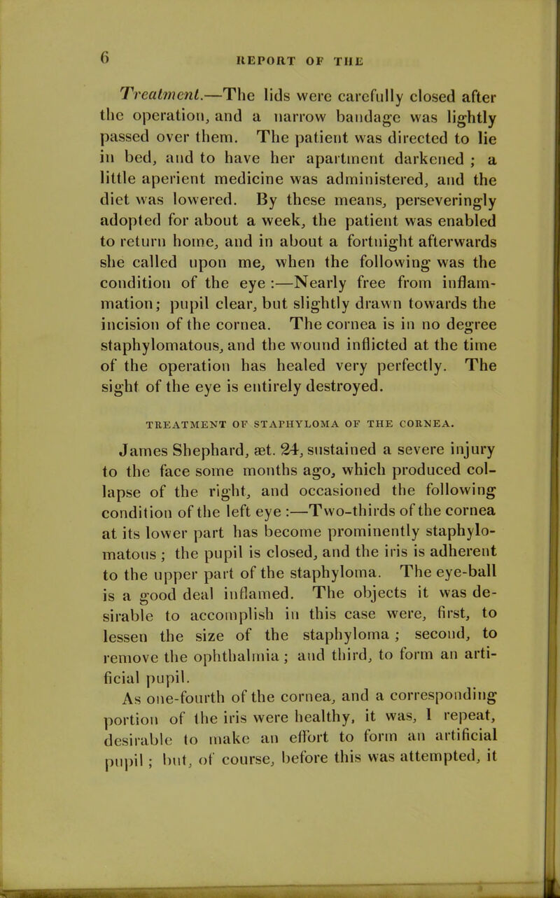 Treatment.—The lids were carefully closed after the operation, and a narrow bandage was lightly passed over them. The patient was directed to lie in bed, and to have her apartment darkened ; a little aperient medicine was administered, and the diet was lowered. By these means, perseveringly adopted for about a week, the patient was enabled to return home, and in about a fortnight afterwards she called upon me, when the following was the condition of the eye :—Nearly free from inflam- mation; pupil clear, but slightly drawn towards the incision of the cornea. The cornea is in no degree staphylomatous, and the wound inflicted at the time of the operation has healed very perfectly. The sight of the eye is entirely destroyed. TREATMENT OF STAPHYLOMA OF THE CORNEA. James Shephard, set. 24, sustained a severe injury to the face some months ago, which produced col- lapse of the right, and occasioned the following condition of the left eye :—Two-thirds of the cornea at its lower part has become prominently staphylo- matous ; the pupil is closed, and the iris is adherent to the upper part of the staphyloma. The eye-ball is a good deal inflamed. The objects it was de- sirable to accomplish in this case were, first, to lessen the size of the staphyloma; second, to remove the ophthalmia; and third, to form an arti- ficial pupil. As one-fourth of the cornea, and a corresponding portion of the iris were healthy, it was, 1 lepeat, desirable to make an effort to form an artificial pupil; but, of course, before this was attempted, it