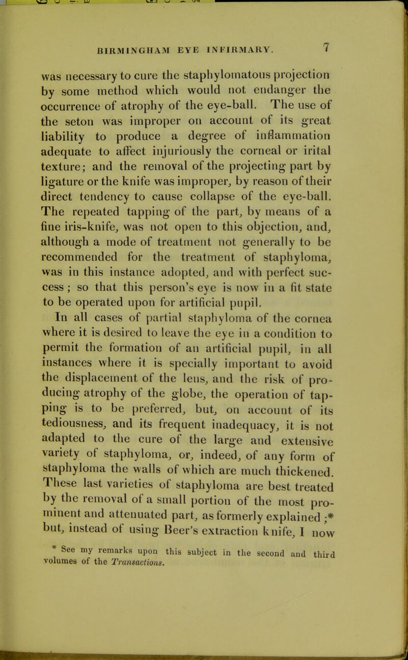 was necessary to cure the staphyloinatous projection by some method which would not endanger the occurrence of atrophy of the eye-ball. The use of the seton was improper on account of its great liability to produce a degree of inflammation adequate to affect injuriously the corneal or irital texture; and the removal of the projecting part by ligature or the knife was improper, by reason of their direct tendency to cause collapse of the eye-ball. The repeated tapping of the part, by means of a fine iris-knife, was not open to this objection, and, although a mode of treatment not generally to be recommended for the treatment of staphyloma, was in this instance adopted, and with perfect suc- cess ; so that this person’s eye is now in a fit state to be operated upon for artificial pupil. In all cases of partial staphyloma of the cornea where it is desired to leave the eye in a condition to permit the formation of an artificial pupil, in all instances where it is specially important to avoid the displacement of the lens, and the risk of pro- ducing atrophy of the globe, the operation of tap- ping is to be preferred, but, ou account of its tediousness, and its frequent inadequacy, it is not adapted to the cure of the large and extensive variety of staphyloma, or, indeed, of any form of staphyloma the walls of which are much thickened. These last varieties of staphyloma are best treated by the removal of a small portion of the most pro- minent and attenuated part, as formerly explained ;* but, instead of using Beer’s extraction knife, I now * See my remarks upon this subject in the second and third volumes of the Transactions.