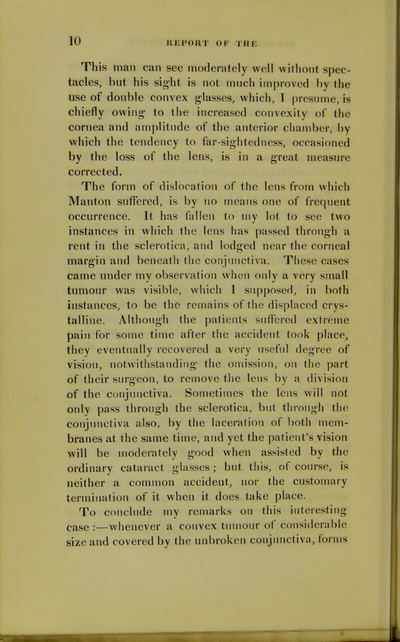 This man can see moderately well without spec- tacles, but his sight is not much improved by the use of double convex glasses, which, I presume, is chiefly owing to the increased convexity of the cornea and amplitude of the anterior chamber, by which the tendency to far-sightedness, occasioned by the loss of the lens, is in a great measure corrected. The form of dislocation of the lens from which Manton suffered, is by no means one of frequent occurrence. It has fallen to my lot to see two instances in which the lens has passed through a rent in the sclerotica, and lodged near the corneal margin and beneath the conjunctiva. These cases came under my observation when only a very small tumour was visible, which I supposed, in both instances, to be the remains of the displaced crys- talline. Although the patients suffered extreme pain for some time after the accident took place, they eventually recovered a very useful degree of vision, notwithstanding the omission, on the part of their surgeon, to remove the lens by a division of the conjunctiva. Sometimes the lens will not only pass through the sclerotica, but through the conjunctiva also, by the laceration of both mem- branes at the same time, and yet the patient’s vision will be moderately good when assisted by the ordinary cataract glasses; but this, of course, is neither a common accident, nor the customary termination of it when it does take place. To conclude my remarks on this interesting ease :—whenever a convex tumour of considerable size and covered by the unbroken conjunctiva, forms