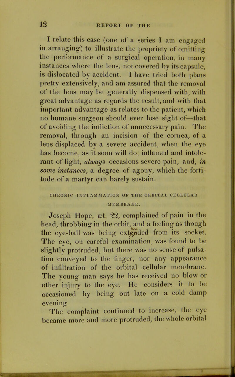 I relate this case (one of a series I am engaged in arranging) to illustrate the propriety of omitting the performance of a surgical operation, in many instances where the lens, not covered by its capsule, is dislocated by accident. I have tried both plans pretty extensively, and am assured that the removal of the lens may be generally dispensed with, with great advantage as regards the result, and with that important advantage as relates to the patient, which no humane surgeon should ever lose sight of—that of avoiding the infliction of unnecessary pain. The removal, through an incision of the cornea, of a lens displaced by a severe accident, when the eye has become, as it soon will do, inflamed and intole- rant of light, always occasions severe pain, and, in some instances, a degree of agony, which the forti- tude of a martyr can barely sustain. CHRONIC INFLAMMATION OF THE ORBITAL CELLULAR MEMBRANE. Joseph Hope, set. 22, complained of pain in the head, throbbing in the orbit, and a feeling as though the eye-ball was being extended from its socket. The eye, on careful examination, was found to be slightly protruded, but there was no sense of pulsa- tion conveyed to the finger, nor any appearance of infiltration of the orbital cellular membrane. The young man says he has received no blow or other injury to the eye. lie considers it to be occasioned by being out late on a cold damp evening. The complaint continued to increase, the eye became more and more protruded, the whole orbital