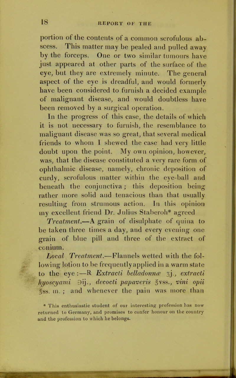 portion ot the contents of a common scrofulous ab- scess. This matter may be pealed and pulled away by the forceps. One or two similar tumours have just appeared at other parts of the surface of the eye, but they are extremely minute. The general aspect of the eye is dreadful, and would formerly have been considered to furnish a decided example of malignant disease, and would doubtless have been removed by a surgical operation. In the progress of this case, the details of which it is not necessary to furnish, the resemblance to malignant disease was so great, that several medical friends to whom I shewed the case had very little doubt upon the point. My own opinion, however, was, that the disease constituted a very rare form of ophthalmic disease, namely, chronic deposition of curdy, scrofulous matter within the eye-ball and beneath the conjunctiva; this deposition being rather more solid and tenacious than that usually resulting from strumous action. In this opinion my excellent friend Dr. Julius Staberoh* agreed Treatment.—A grain of disulphate of quiua to be taken three times a day, and every evening one grain of blue pill and three of the extract of conium. Local Treatment.—Flannels wetted with the fol- lowing lotion to be frequently applied in a warm state to the eye :—R Extracti belladonna 3j., extracti hyoscyami Bij., decocti papaveris §vss., vini opii |ss. m. ; and whenever the pain was more than * This enthusiastic student of our interesting profession has now returned to Germany, and promises to confer honour on the country and the profession to which he belongs.