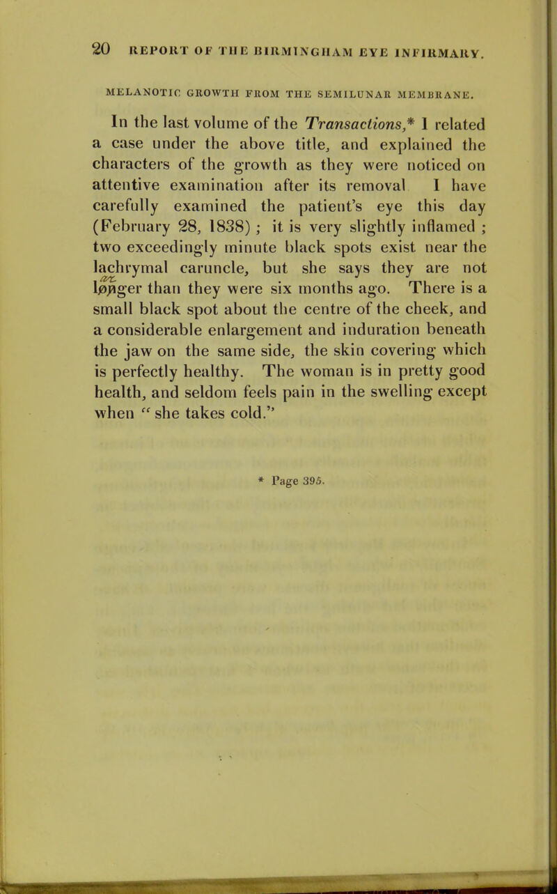 MELANOTIC GROWTH FROM THE SEMILUNAR MEMBRANE. In the last volume of the Transactions * 1 related a case under the above title,, and explained the characters of the growth as they were noticed on attentive examination after its removal I have carefully examined the patient’s eye this day (February 28, 1838) ; it is very slightly inflamed ; two exceedingly minute black spots exist near the lachrymal caruncle, but she says they are riot Ipjager than they were six months ago. There is a small black spot about the centre of the cheek, and a considerable enlargement and induration beneath the jaw on the same side, the skin covering which is perfectly healthy. The woman is in pretty good health, and seldom feels pain in the swelling except when “ she takes cold.” * Page 395.