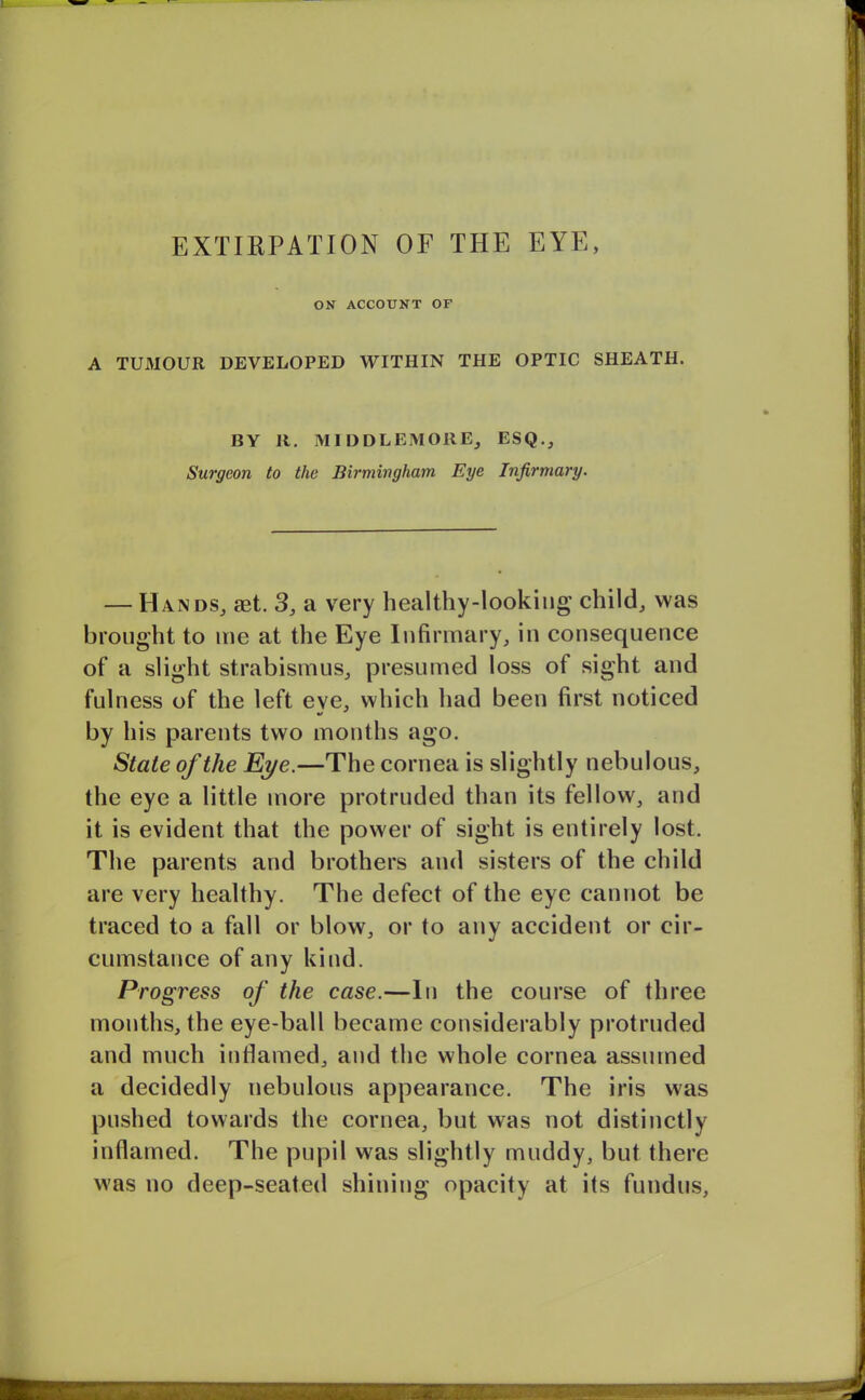 EXTIRPATION OF THE EYE, ON ACCOUNT OF A TUMOUR DEVELOPED WITHIN THE OPTIC SHEATH. BY It. MIDDLEMORE, ESQ., Surgeon to the Birmingham Eye Infirmary. — Hands, aet. 3, a very healthy-looking child, was brought to me at the Eye Infirmary, in consequence of a slight strabismus, presumed loss of sight and fulness of the left eve, which had been first noticed by his parents two months ago. State of the Eye.—The cornea is slightly nebulous, the eye a little more protruded than its fellow, and it is evident that the power of sight is entirely lost. The parents and brothers and sisters of the child are very healthy. The defect of the eye cannot be traced to a fall or blow, or to any accident or cir- cumstance of any kind. Progress of the case.—In the course of three months, the eye-ball became considerably protruded and much inflamed, and the whole cornea assumed a decidedly nebulous appearance. The iris was pushed towards the cornea, but was not distinctly inflamed. The pupil was slightly muddy, but there was no deep-seated shining opacity at its fundus,