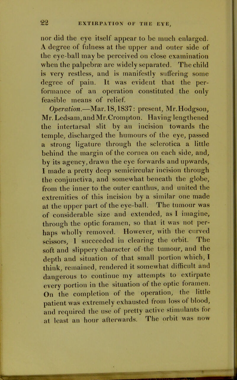 nor did the eye itself appear to be much enlarged. A degree of fulness at the upper and outer side of the eye-ball may be perceived on close examination when the palpebrae are widely separated. The child is very restless, and is manifestly suffering some degree of pain. It was evident that the per- formance of an operation constituted the only feasible means of relief. Operation.—Mar. 18,1837: present, Mr.Hodgson, Mr. Ledsam,andMr.Crompton. Having lengthened the intertarsal slit by an incision towards the temple, discharged the humours of the eye, passed a strong ligature through the sclerotica a little behind the margin of the cornea on each side, and, by its agency, drawn the eye forwards and upwards, I made a pretty deep semicircular incision through the conjunctiva, and somewhat beneath the globe, from the inner to the outer canthus, and united the extremities of this incision by a similar one made at the upper part of the eye-ball. The tumour was of considerable size and extended, as I imagine, through the optic foramen, so that it was not per- haps wholly removed. However, with the curved scissors, I succeeded in clearing the orbit. The soft and slippery character of the tumour, and the depth and situation of that small portion which, I think, remained, rendered it somewhat difficult and dangerous to continue my attempts to extirpate every portion in the situation of the optic foiamen. On the completion of the operation, the little patient was extremely exhausted from loss of blood, and required the use of pretty active stimulants foi at least an hour afterwards. The orbit was now