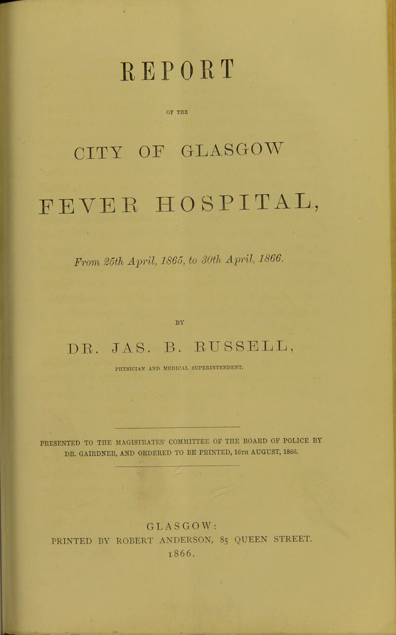 report or THE CITY OF GLASGOW fever hospital, From 25th April, 1865, to 30tli April, 1866. BY DR. JAS. B. RUSSELL, PHYSICIAN AND MEDICAL SUPERINTENDENT. PRESENTED TO TIIE MAGISTRATES' COMMITTEE OF THE BOARD OF POLICE BY DR. GAIRDNER, AND ORDERED TO BE PRINTED, 16th AUGUST, 18GG. GLASGOW: PRINTED BY ROBERT ANDERSON, 85 QUEEN STREET. 1866.