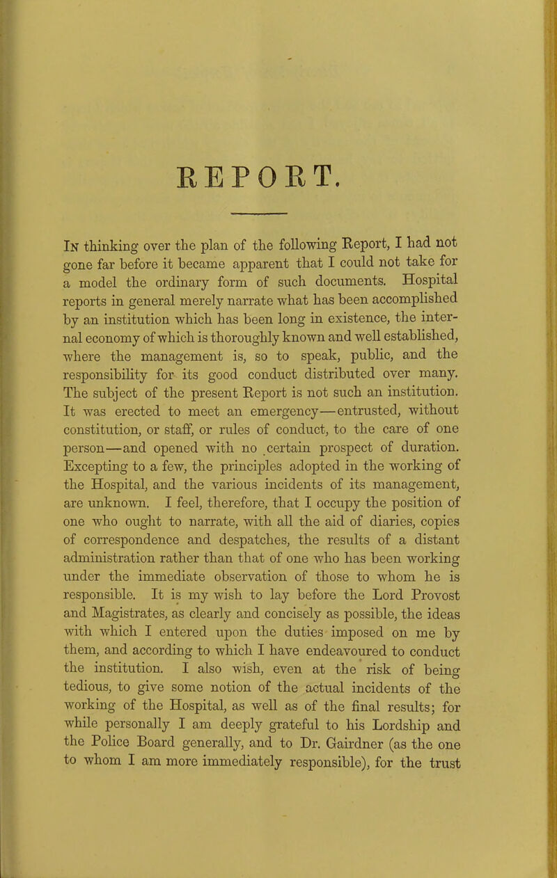 In thinking over the plan of the following Report, I had not gone far before it became apparent that I could not take for a model the ordinary form of such documents. Hospital reports in general merely narrate what has been accomplished by an institution which has been long in existence, the inter- nal economy of which is thoroughly known and well established, where the management is, so to speak, public, and the responsibility for its good conduct distributed over many. The subject of the present Report is not such an institution. It was erected to meet an emergency—entrusted, without constitution, or staff, or rules of conduct, to the care of one person—and opened with no certain prospect of duration. Excepting to a few, the principles adopted in the working of the Hospital, and the various incidents of its management, are unknown. I feel, therefore, that I occupy the position of one who ought to narrate, with all the aid of diaries, copies of correspondence and despatches, the results of a distant administration rather than that of one who has been working under the immediate observation of those to whom he is responsible. It is my wish to lay before the Lord Provost and Magistrates, as clearly and concisely as possible, the ideas with which I entered upon the duties imposed on me by them, and according to which I have endeavoured to conduct the institution. I also wish, even at the risk of being tedious, to give some notion of the actual incidents of the working of the Hospital, as well as of the final results; for while personally I am deeply grateful to his Lordship and the Police Board generally, and to Dr. Gairdner (as the one to whom I am more immediately responsible), for the trust