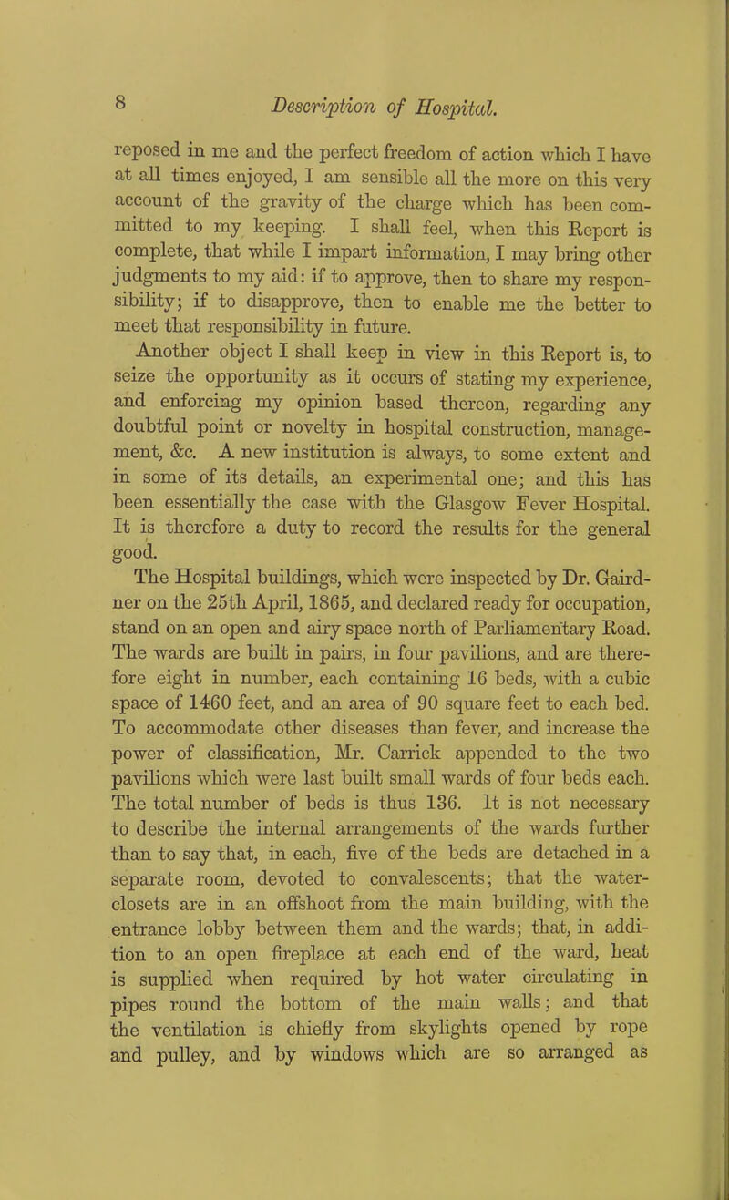 reposed in me and the perfect freedom of action which I have at all times enjoyed, I am sensible all the more on this very account of the gravity of the charge which has been com- mitted to my keeping. I shall feel, when this Report is complete, that while I impart information, I may bring other judgments to my aid: if to approve, then to share my respon- sibility; if to disapprove, then to enable me the better to meet that responsibility in future. Another object I shall keep in view in this Report is, to seize the opportunity as it occurs of stating my experience, and enforcing my opinion based thereon, regarding any doubtful point or novelty in hospital construction, manage- ment, &c. A new institution is always, to some extent and in some of its details, an experimental one; and this has been essentially the case with the Glasgow Fever Hospital. It is therefore a duty to record the results for the general good. The Hospital buildings, which were inspected by Dr. Gaird- ner on the 25th April, 1865, and declared ready for occupation, stand on an open and airy space north of Parliamentary Road. The wards are built in pairs, in four pavilions, and are there- fore eight in number, each containing 16 beds, with a cubic space of 1460 feet, and an area of 90 square feet to each bed. To accommodate other diseases than fever, and increase the power of classification, Mr. Carrick appended to the two pavilions which were last built small wards of four beds each. The total number of beds is thus 136. It is not necessary to describe the internal arrangements of the wards further than to say that, in each, five of the beds are detached in a separate room, devoted to convalescents; that the water- closets are in an offshoot from the main building, with the entrance lobby between them and the wards; that, in addi- tion to an open fireplace at each end of the ward, heat is supplied when required by hot water circulating in pipes round the bottom of the main walls; and that the ventilation is chiefly from skylights opened by rope and pulley, and by windows which are so arranged as