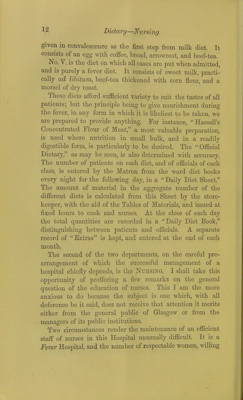 Lidary—Nursing. given in convalescence as the first step from milk diet. It consists of an egg with coffee, bread, arrowroot, and beef-tea. No. V. is the diet on which all cases are put when admitted, and is purely a fever diet. It consists of sweet milk, practi- cally ad libitum, beef-tea thickened with com flour, and a morsel of dry toast. These diets afford sufficient variety to suit the tastes of all patients; but the principle being to give nourishment during the fever, in any form in which it is likeliest to be taken, we are prepared to provide anything. For instance, “ Hassall’s Concentrated Flour of Meat,” a most valuable preparation, is used where nutrition in small bulk, and in a readily digestible form, is particularly to be desired. The “ Official Dietary,” as may be seen, is also determined with accuracy. The number of patients on each diet, and of officials of each class, is entered by the Matron from the ward diet books every night for the following day, in a “ Daily Diet Sheet.” The amount of material in the aggregate number of the different diets is calculated from this Sheet by the store- keeper, with the aid of the Tables of Materials, and issued at fixed hours to cook and nurses. At the close of each day the total quantities are recorded in a “Daily Diet Book,” distinguishing between patients and officials. A separate record of “ Extras” is kept, and entered at the end of each month. The second of the two departments, on the careful pre- arrangement of which the successful management of a hospital chiefly depends, is the Nursing. I shall take this opportunity of proffering a few remarks on the general question of the education of nurses. This I am the more anxious to do because the subject is one which, with all deference be it said, does not receive that attention it merits either from the general public of Glasgow or from the managers of its public institutions. Two circumstances render the maintenance of an efficient staff of nurses in this Hospital unusually difficult. It is a Fever Hospital, and the number of respectable women, willing