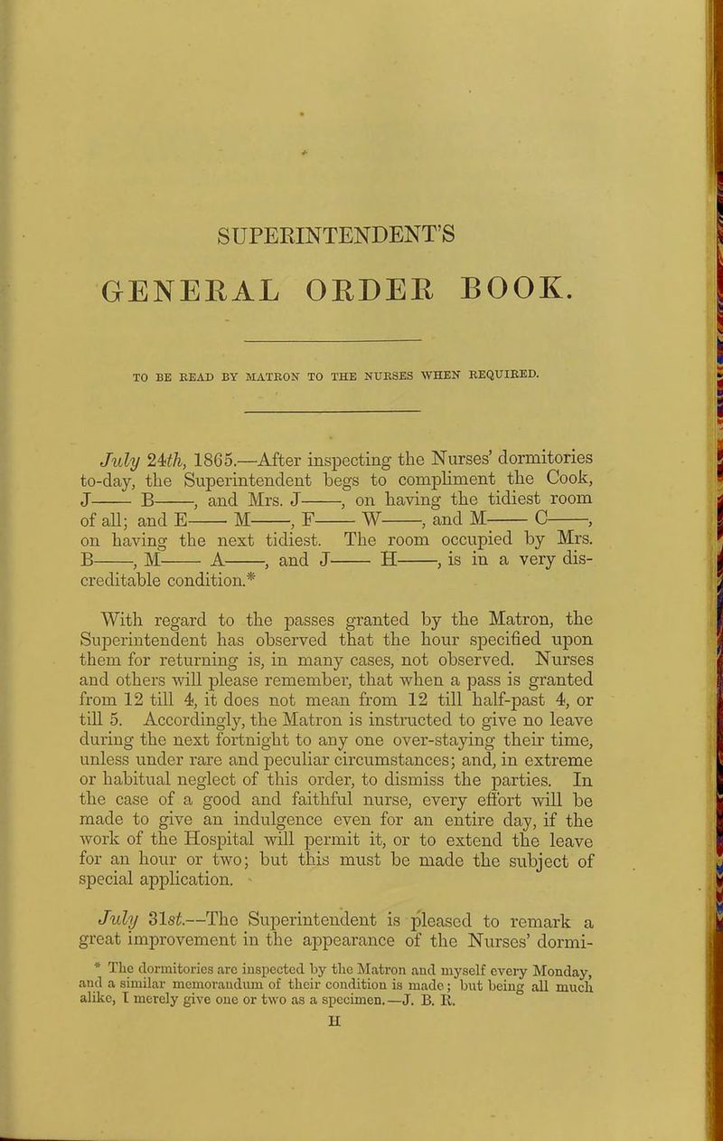 SUPERINTENDENT’S GENERAL ORDER BOOK. TO BE READ BY MATRON TO THE NURSES WHEN REQUIRED. July 2ith, 1865.—After inspecting the Nurses’ dormitories to-day, the Superintendent begs to compliment the Cook, J B , and Mrs. J , on having the tidiest room of all; and E M , F W , and M C , on having the next tidiest. The room occupied by Mrs. B , M A , and J H , is in a very dis- creditable condition.* With regard to the passes granted by the Matron, the Superintendent has observed that the hour specified upon them for returning is, in many cases, not observed. Nurses and others will please remember, that when a pass is granted from 12 till 4, it does not mean from 12 till half-past 4, or till 5. Accordingly, the Matron is instructed to give no leave during the next fortnight to any one over-staying their time, unless under rare and peculiar circumstances; and, in extreme or habitual neglect of this order, to dismiss the parties. In the case of a good and faithful nurse, every effort will be made to give an indulgence even for an entire day, if the work of the Hospital will permit it, or to extend the leave for an hour or two; but this must be made the subject of special application. July 31st.—The Superintendent is pleased to remark a great improvement in the appearance of the Nurses’ dormi- * The dormitories arc inspected by the Matron and myself every Monday, and a similar memorandum of their condition is made; but being all much alike, I merely give one or two as a specimen. —J. B. R.