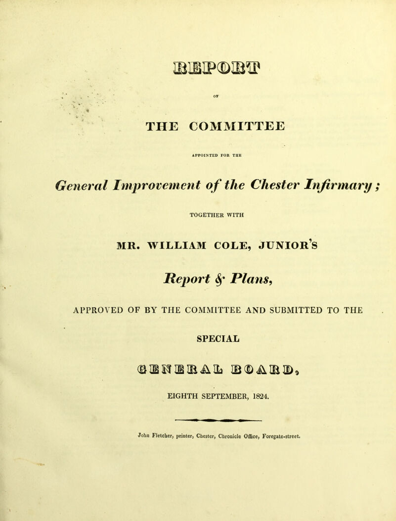 * . v * OF , £ THE COMMITTEE APPOINTED FOR THE General Improvement of the Chester Infirmary ; TOGETHER WITH MR. WILLIAM COLE, JUNIOR’S Report Sf Plans, APPROVED OF BY THE COMMITTEE AND SUBMITTED TO THE SPECIAL <B H P H IB il 2a IB<D JUBD9 EIGHTH SEPTEMBER, 1824. John Fletcher, printer, Chester, Chronicle Office, Foregate-street.