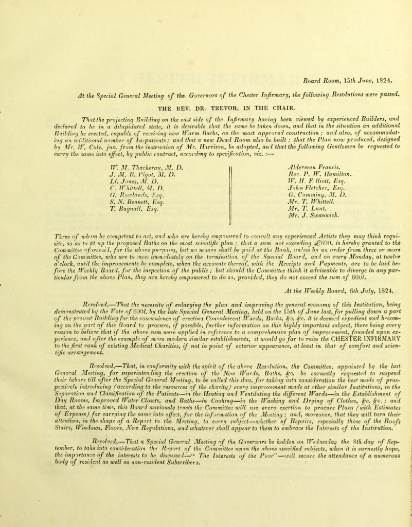 Board Room, 15th June, 1824. At the Special General Meeting of the Governors of the Chester Infirmary, the following Resolutions were passed. THE REV. DR. TREVOR, IN THE CHAIR. That the projecting Building on the east side of the Infirmary having been viewed by experienced Builders, and declared to be in a dilapidated state, it is desirable that the same he taken down, and that in the situation an additional Building be erected, capable of receiving new Warm Baths, on the most approved construction ; and also, of accommodat- ing an additional number of In-patients; and that a. new Dead Room also be built ; that the Plan now produced, designed by Mr. W. Cote, jun. from the instruction of Mr. Harrison, be adopted, and that the following Gentlemen be requested to carry the same into effect, by public contract, according to specification, viz. :— W. M. Thackeray, M. D. J. M. B. Pigot, M. D. LI. Jones, M. D. C. W hit tell, M. D. G. Rowlands, Esq. S. N. Bennett, Esq. T. Bagnall, Esq. .Alderman Francis. Rev. P. W. Hamilton. IV. II. F< lliott. Esq. John Fletcher, Esq. G. Camming, M. D. Mr. T. IVhittell. Mr. T. hunt. Mr. J. Swanwick. Three of whom he competent to art, and who are hereby empowered to consult any experienced Artists they may think requi- site, so as to fit up the proposed Baths on the most scientific plan ; that a sum not exceeding <§£*600. is hereby granted to the Committee aforesaid, for the above purposes, but no money shall be paid at the Bank, vn'ess by an order from three or more of the Committee, who are to meet immediately on the termination of the Svecial Board, and on every Monday, at twe.lve o'clock, until the improvements be complete, when the accounts thereof, with the Receipts and Payments, are to be laid be- fore the Weekly Board, for the inspection of the public; but should the Committee think it adviseable to diverge in any par- ticular from the above Plan, they are hereby empowered to do so, provided, they do not exceed the sum of 600/. At the Weekly Board, 6th July, 1824. Resolved,—That the necessity of enlarging the plan and improving the general economy of this Institution, being demonstrated by the Vote of 600/. by the late Special General Meeting, held on the \bth of June last, for pulling down a part of the present Building for the convenience of erecti.ny Convalescent Wards, lia'hs, Spc. Spc. it is deemed expedient and becom- ing on the part of this Board to procure, if possible, further information on this highly important subject, there being every reason to believe that if the above sum were applied in rtference to a comprehensive plan of improvement, founded upon ex- perience, and after the example of more modern similar establishments, it would go far to raise the CHESTER INFIRMARY to the first rank of existing Medical Charities, if not in point of exterior appearance, at least in that of comfort and scien- tific arrangement. Resolved,—That, in conformity with the spirit of the above Resolution, the Committee, appointed by the last General Meeting, for superintending the erection of the New Wards, Baths, Spc. be earnestly requested to suspend their labors till after the Special General Meeting, to be called this day, for taking into consideration the bes* mode of pros- pective/y introducing (according to the resources of the charity J every improvement made at other similar Institutions, in the Separation and Classification of the Patients—in the Heating and Ventilating the different Wards—in the Establishment of Day Rooms, Improved Water Closets, and Balks—in Cooking—in the Washing and Drying of Clothes, Spc. Spc. ; and that, at the same time, this Board anxiously trusts the Committee will use every exertion to procure Plans (with Estimates of Expensed for carrying the same into effect, for the information of the Meeting ; and, moreover, that they will turn their attention, in the shape of a Report to the Meeting, to every subject—whether of Repairs, especially those of the Roofs Stairs, Windows, Floors, New Regulations, and whatever shall appear to them to embrace the Interests of the Institution. Resolved,— That a Special General Meeting of the Governors be holden on Wedn.es lay the 8th day of Sep- tember, to take into consideration the Report of the Committee upon the above specified subjects, when it is earnestly hope, the importance of the interests to be discussed—“ The Interests of the Poor—will secure the attendance of a numerous body of resident as well as non-resident Subscribers.