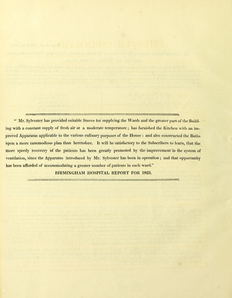 “ Mr. Sylvester has provided suitable Stoves tor supplying: the Wards and the greater part of the Build- ing with a constant supply of fresh air at a moderate temperature; has furnished the Kitchen with an im- proved Apparatus applicable to the various culinary purposes of the House : and also constructed the Baths upon a more commodious plan than heretofore. It will be satisfactory to the Subscribers to learn, that the more speedy recovery of the patients has been greatly promoted by the improvement in the system of ventilation, since the Apparatus introduced by Mr. Sylvester has been in operation ; and that opportunity has been afforded of accommodating a greater number of patients in each ward.” BIRMINGHAM HOSPITAL REPORT FOR 1823.