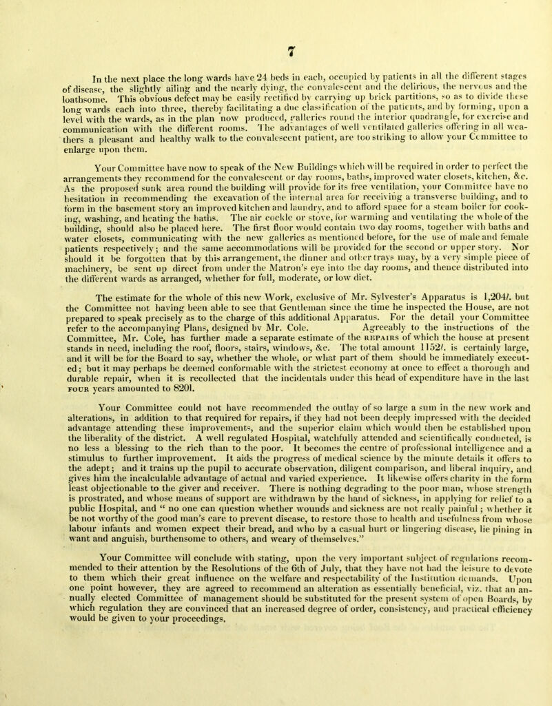 In the next place the long wards have 24 beds in each, occupied by patients in all the different stages of disease, the slightly ailing and the nearly dying, the convalescent and the delirious, the nervous and the loathsome. This obvious defect may be easily rectified by carrying up brick partitions, so as to divide those long wards each into three, thereby facilitating a due classification ot the patients, and by forming, upon a level with the wards, as in the plan now produced, galleries round the interior quadrangle, for exercise and communication with the different rooms. I he advantages ot no’ll ventilated galleries ofloning in all lea- thers a pleasant and healthy walk to the convalescent patient, are too striking to allow your Committee to enlarge upon them. Your Committee have now to speak of the New Buildings which will be required in order to perfect the arrangements they recommend for the convalescent or day rooms, baths, improved water closets, kitchen, &c. As the proposed sunk area rounol the building will provide for its tree ventilation, your Committee have no hesitation in recommending the excavation of the internal area for receiving a transverse building, and to form in the basement story an improved kitchen and laundry, and to afford space for a steam boiler for cook- ing, washing, and heating the baths. The air cockle or stove, for warming and ventilating the w hole of the building, should also he placed here. The first floor would contain two day rooms, together with baths and water closets, communicating with the new7 galleries as mentioned before, for the use ot male and female patients respectively; and the same accommodations will be provided for the second or upper story. Nor should it be forgotten that by this arrangement, the dinner and other trays may, by a very simple piece of machinery, be sent up direct from under the Matron’s eye into the day rooms, and thence distributed into the different wards as arranged, whether for full, moderate, or low7 diet. The estimate for the whole of this new Work, exclusive of Mr. Sylvester’s Apparatus is 1,204/. but the Committee not having been able to see that Gentleman since the time he inspected the House, are not prepared to speak precisely as to the charge of this additional Apparatus. For the detail your Committee refer to the accompanying Plans, designed bv Mr. Cole. Agreeably to the instructions of the Committee, Mr. Cole, has further made a separate estimate of the repairs of which the house at present stands in need, including the roof, floors, stairs, windows, &c. The total amount 1152/. is certainly large, and it will be for the Board to say, whether the whole, or what part of them should be immediately execut- ed; but it may perhaps be deemed conformable with the strictest economy at once to effect a thorough and durable repair, when it is recollected that the incidentals under this head of expenditure have in the last four years amounted to 8201. Your Committee could not have recommended the outlay of so large a sum in the new' work and alterations, in addition to that required for repairs, if they had not been deeply impressed with the decided advantage attending these improvements, and the superior claim which would then be established upon the liberality of the district. A well regulated Hospital, watchfully attended and scientifically conducted, is no less a blessing to the rich than to the poor. It becomes the centre of professional intelligence and a stimulus to further improvement. It aids the progress of medical science by the minute details it offers to the adept; and it trains up the pupil to accurate observation, diligent comparison, and liberal inquin7, and gives him the incalculable advantage of actual and varied experience. It likewise offers charity in the form least objectionable to the giver and receiver. There is nothing degrading to the poor man, whose strength is prostrated, and w hose means of support are withdrawn by the hand of sickness, in applying for relief to a public Hospital, and “ no one can question whether wounds and sickness are not really painful; whether it be not worthy of the good man’s care to prevent disease, to restore those to health and usefulness from whose labour infants and women expect their bread, and who by a casual hurt or lingering disease, lie pining in w7ant and anguish, burthensome to others, and weary of themselves.” Your Committee will conclude with stating, upon the very important subject of regulations recom- mended to their attention by the Resolutions of the 6th of July, that they have not had the leisure to devote to them which their great influence on the welfare and respectability of the Institution demands. Upon one point however, they are agreed to recommend an alteration as essentially beneficial, viz. that an an- nually elected Committee of management should be substituted for the present system of open Boards, by which regulation they are convinced that an increased degree of order, consistency, and practical efficiency would be given to your proceedings.