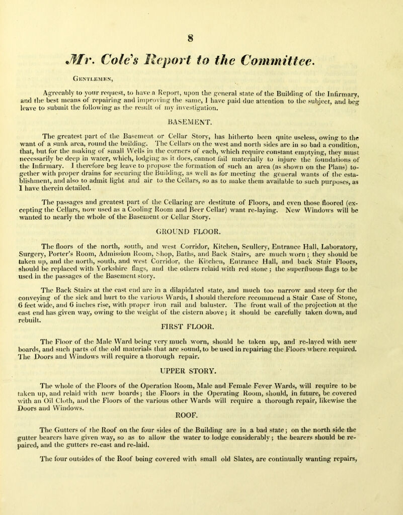 Jftr. Cole's Report to the Committee. Gentlemen, Agreeably to your request, to have a Report, upon the general state of the Building of the Infirmary, and the best means of repairing and improving the same, I have paid due attention to the subject, and beg leave to submit the following as the result of my investigation. BASEMENT. The greatest part of the Basement or Cellar Story, has hitherto been quite useless, owing to the want of a sunk area, round the building. The Cellars on the west and north sides are in so bad a condition, that, but for the making of small Wells in the corners of each, which require constant emptying, they must necessarily be deep in water, which, lodging as it does, cannot fail materially to injure the foundations of the Infirmary. I therefore beg leave to propose the formation of such an area (as shown on the Plans) to- gether with proper drains for securing the Building, as well as for meeting the general wants of the esta- blishment, and also to admit light and air to the Cellars, so as to make them available to such purposes, as I have therein detailed. The passages and greatest part of the Cellaring are destitute of Floors, and even those floored (ex- cepting the Cellars, now used as a Cooling Room and Beer Cellar) want re-laying. New Windows will be wanted to nearly the whole of the Basement or Cellar Story. GROUND FLOOR. The floors of the north, south, and west Corridor, Kitchen, Scullery, Entrance Hall, Laboratory, Surgery, Porter’s Room, Admission Room, Shop, Baths, and Back Stairs, are much worn ; they should lie taken up, and the north, south, and west Corridor, the Kitchen, Entrance Hall, and back Stair Floors, should be replaced with Yorkshire flags, and the others relaid with red stone; the superfluous flags to be used in the passages of the Basement story. The Back Stairs at the east end are in a dilapidated state, and much too narrow and steep for the conveying of the sick and hurt to the various Wards, I should therefore recommend a Stair Case of Stone, 6 feet wide, and 6 inches rise, with proper iron rail and baluster. The front wall of the projection at the east end has given way, owing to the weight of the cistern above; it should be carefully taken down, and rebuilt. FIRST FLOOR. The Floor of the Male Ward being very much worn, should be taken up, and re-layed with new boards, and such parts of the old materials that are sound, to be used in repairing the Floors tvhere required. The Doors and Windows will require a thorough repair. UPPER STORY. The whole of the Floors of the Operation Room, Male and Female Fever Wards, will require to be taken up, and relaid with new boards; the Floors in the Operating Room, should, in future, be covered with an Oil Cloth, and the Floors of the various other Wards will require a thorough repair, likewise the Doors and Windows. ROOF. The Gutters of the Roof on the four sides of the Building are in a bad state; on the north side the gutter bearers have given way, so as to allow the water to lodge considerably ; the bearers should be re- paired, and the gutters re-cast and re-laid. The four outsides of the Roof being covered with small old Slates, are continually wanting repairs,