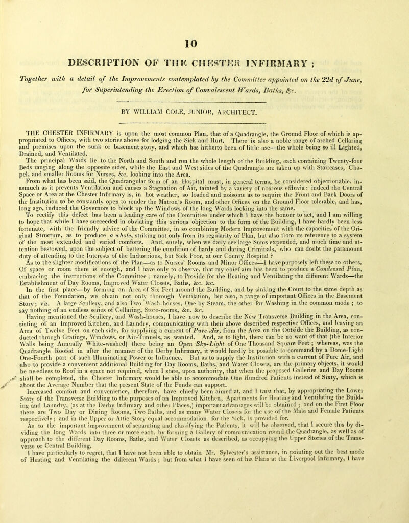 10 DESCRIPTION OF THE CHESTER INFIRMARY Together ivith a detail of the Improvements contemplated by the Committee appointed on the 22d of June, for Superintending the Erection of Convalescent Wards, Iia/hs, S;r. BY WILLIAM COLE, JUNIOR, ARCHITECT. THE CHESTER INFIRMARY is upon the most common Plan, that of a Quadrangle, the Ground Floor of which is ap- propriated to Offices, with two stories above for lodging the Sick and Hurt. There is also a noble range of arched Cellaring and premises upon the sunk or basement story, and which has hitherto been of little use—the whole being so ill Lighted, Drained, and Ventilated. The principal Wards lie to the North and South and run the whole length of the Building, each containing Twenty-four Beds ranging along the opposite sides, while the East and West sides of the Quadrangle are taken up with Staircases, Cha- pel, and smaller Rooms for Nurses, &c. looking into the Area. From what has been said, the Quadrangular form of an Hospital must, in general terms, be considered objectionable, in- asmuch as it prevents Ventilation and causes a Stagnation of Air, tainted by a variety of noxious effluvia: indeed the Central Space or Area at the Chester Infirmary is, in hot weather, so loaded and noisome as to require the Front and Back Doors of the Institution to be constantly open to render the Matron’s Room, and other Offices on the Ground Floor tolerable, and has, long ago, induced the Governors to block up the Windows of the long Wards looking into the same. To rectify this defect has been a leading care of the Committee under which 1 have the honour to act, and 1 am willing to hope that while I have succeeded in obviating this serious objection to the form of the Building, I have hardly been less fortunate, with the friendly advice of the Committee, in so combining Modern Improvement with the capacities of the Ori- ginal Structure, as to produce a whole, striking not only from its regularity of Plan, but also from its reference to a system of the most extended and varied comforts. And, surely, when we daily see large Sums expended, and much time and at- tention bestowed, upon the subject of bettering the condition of hardy and daring Criminals, who can doubt the paramount duty of attending to the Interests of the Industrious, but Sick Poor, at our County Hospital ? As to the slighter modifications of the Plan—as to Nurses’ Rooms and Minor Offices—I have purposely left these to others. Of space or room there is enough, and 1 have only to observe, that my chief aim has been to produce a Condensed Plan, embracing the instructions of the Committee ; namely, to Provide for the Heating and Ventilating the different Wards—the Establishment of Day Rooms, Improved Water Closets, Baths, &c. &c. In the first place—by forming an Area of Six Feet around the Building, and by sinking the Court to the same depth as that of the Foundation, we obtain not only thorough Ventilation, but also, a range of important Offices in the Basement Story; viz. A lanre Scullery, and also Two Wash-houses, One by Steam, the other for Washing in the common mode ; to say nothing of an endless series of Cellaring, Store-rooms, &c. &c. Having mentioned the Scullery, and Wash-houses, I have now to describe the New Transverse Building in the Area, con- sisting of an Improved Kitchen, and Laundry, communicating with their above described respective Offices, and leaving an Area of Twelve Feet on each side, for supplying a current of Pure Air, from the Area on the Outside the Building, as con- ducted through Gratings, Windows, or Air-Tunnels, as wanted. And, as to light, there can be no want of that (the Interior Walls being Annually White-washed) there being an Open Sky-Light of One Thousand Square Feet ; whereas, was the Quadrangle Roofed in after the manner of the Derby Infirmary, it would hardly be possible to command by a Dome-Light One-Fourth part of such Illuminating Power or Influence. But as to supply the Institution with a current of Pure Air, and also to provide a convenient additional Building for Day Rooms, Baths, and Water Closets, are the primary objects, it would be needless to Roof in a space not required, when I state, upon authority, that when the proposed Galleries and Day Rooms ./ shall be completed, the Chester Infirmary would be able to accommodate One Hundred Patients instead of Sixty, which is J about the Average Number that the present State of the Funds can support. Increased comfort and convenience, therefore, have chiefly been aimed at, and I trust that, by appropriating the Lower Story of the Transverse Building to the purposes of an Improved Kitchen, Apaitments for Heating and Ventilating the Build- ing and Laundry, (as at the Derby Infirmary and other Places,) important advantages will be obtained ; and on the First Floor there are Two Day or Dining Rooms, Two Baths, and as many Water Closets for the use of the Male and Female Patients respectively; and in the Upper or Attic Story equal accommodation, for the Sick, is provided for. As to the important improvement of separating and classifying the Patients, it will be observed, that I secure this by di- viding the long Wards into three or more each, by forming a Gallery of communication round the Quadrangle, as well as of approach to the different Day Rooms, Baths, and Water Closets as described, as occupying the Upper Stories of the Trans- verse or Central Building. I have particularly to regret, that l have not been able to obtain Mr. Sylvester’s assistance, in pointing out the best mode