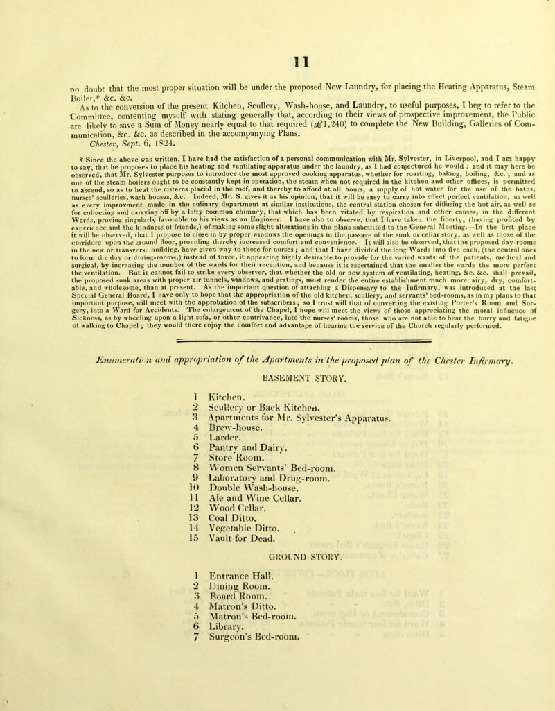 no doubt that the most proper situation will be under the proposed New Laundry, for placing the Heating Apparatus, Steam Boiler,* &c. &c. As to the conversion of the present Kitchen, Scullery, Wash-house, and Laundry, to useful purposes, I beg to refer to the Committee, contenting myself with stating generally that, according to their views of prospective improvement, the Public are likely to save a Sum of Money nearly equal to that required (sg 1,240) to complete the New Building, Galleries of Com- munication, &c. &c. as described in the accompanying Plans. Chester, Sept. 6, 1824. * Since the above was written, I have had the satisfaction of a personal communication with Mr. Sylvester, in Liverpool, and I am happy to say, that he proposes to place his heating and ventilating apparatus under the laundry, as I had conjectured he would : and it may here be observed, that Mr. Sylvester purposes to introduce the most approved cooking apparatus, whether for roasting, baking, boiling, &c. ; and as one of the steam boilers ought to be constantly kept in operation, the steam when not required in the kitchen and other offices, is permitted to ascend, so as to heat the cisterns placed in the roof, and thereby to afford at all hours, a supply of hot water for the use of the baths, nurses’ sculleries, wash houses, &c. Indeed, Mr. S. gives it as his opinion, that it will be easy to carry into effect perfect ventilation, as welt as every improvment made in the culinary department at similar institutions, the central station chosen for diffusing the hot air, as well as for collecting and carrying off by a lofty common chimnpy, that which has been vitated by respiration and other causes, in the different Wards, proving singularly favorable to his views as an Engineer. I have also to observe, that I have taken the liberty, (having profited by experience and the kindness of friends,) of making some slight alterations in the plans submitted to the General Meeting.—In the first place it will be observed, that I propose to close in by proper windows the openings in the passage of the sunk or cellar story, as well as those of the corridore upon the ground floor, providing thereby increased comfort and convenience. It will also be observed, that the proposed day-rooms in the new or transverse building, have given way to those for nurses ; and that I have divided the long Wards into five each, (the central ones to form the day or dining-rooms,) instead of three, it appearing highly desirable to provide for the varied wants of the patients, medical and surgical, by increasing the number of the wards for their reception, and because it is ascertained that the smaller the wards the more perfect the ventilation. But it cannot fail to strike every observer, that whether the old or new system of ventilating, heating, &c. &c. shall prevail, the proposed sunk areas with proper air tunnels, windows, and gratings, must render the entire establishment much more airy, dry, comfort- able, and wholesome, than at present. As the important question of attaching a Dispensary to the Infirmary, was introduced at the last Special General Board, I have only to hope that the appropriation of the old kitchen, scullery, and servants’ bed-rooms, as in my plans to that important purpose, will meet with the approbation of the subscribers; so I trust will that of converting the existing Porter’s Room and Sur- gery, into a Ward for Accidents. The enlargement of the Chapel, I hope will meet the views of those appreciating the moral influence of Sickness, as by wheeling upon a light sofa, or other contrivance, into the nurses’ rooms, those who are not able to bear the hurry and fatigue of walking to Chapel ; they would there enjoy the comfort and advantage of hearing the service of the Church regularly performed. Enumeration and appropriation of the Apartments in the proposed p!an of the Chester Infirmary. BASEMENT STORY. 1 2 3 4 5 6 7 8 9 10 11 12 13 14 15 1 2 3 4 5 6 7 Kitchen. Scullery or Back Kitchen. Apartments for Mr. Sylvester’s Apparatus. Brew-house. Larder. Pantry and Dairy. Store Room. Women Servants’ Bed-room. Laboratory and Drug-room. Double Wash-house. Ale and Wine Cellar. Wood Cellar. Coal Ditto. Vegetable Ditto. Vault for Dead. GROUND STORY. Entrance Hall. Dining Room. Board Room. Matron’s Ditto. Matron’s Bed-room. Library. Surgeon’s Bed-room.