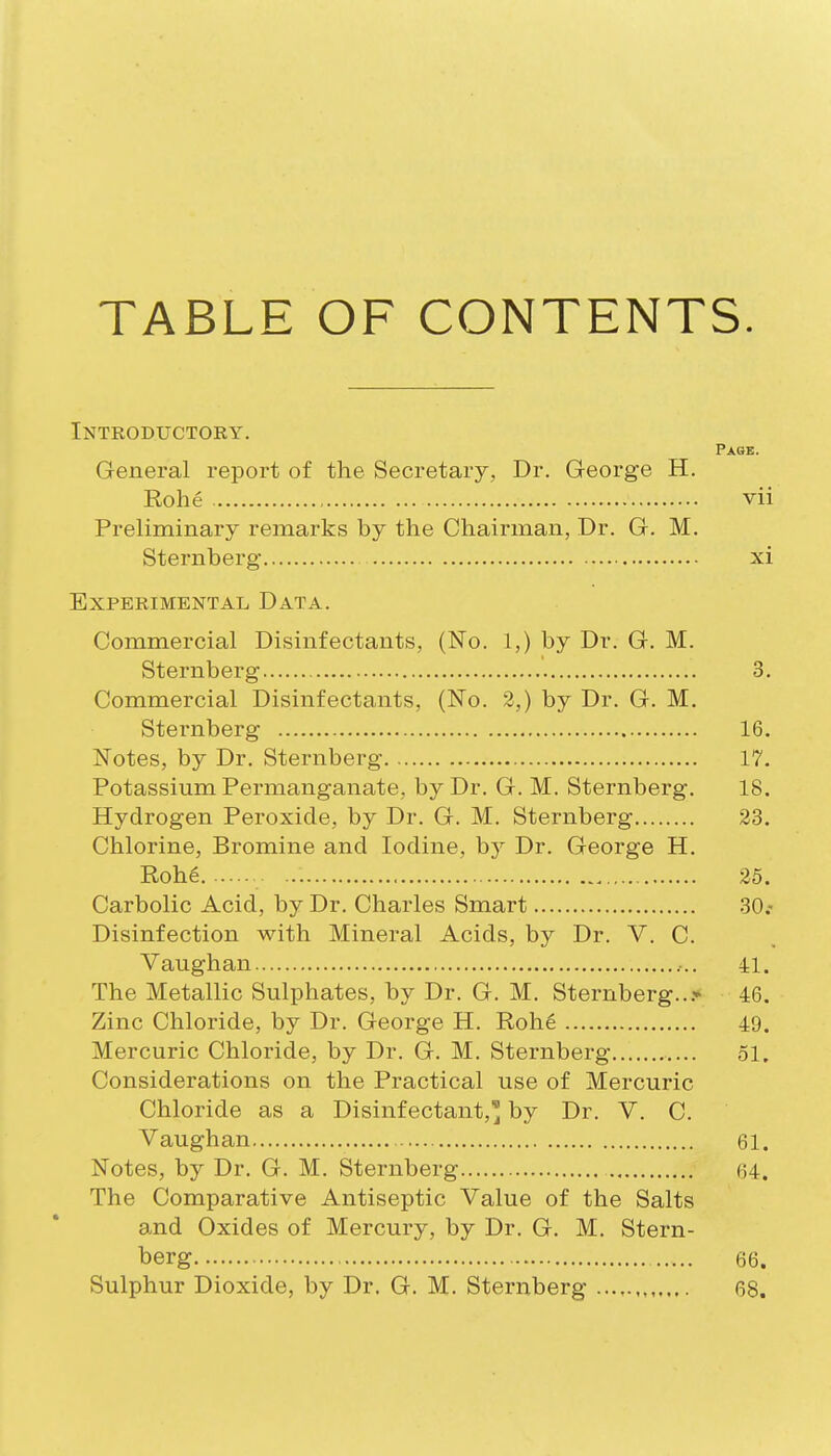 TABLE OF CONTENTS. Introductory. Page. General report of the Secretary, Dr. Greorge H. Rohe vii Preliminary remarks by the Chairman, Dr. G. M. Sternberg xi Experimental Data. Commercial Disinfectants, (No. 1,) by Dr. G. M. Sternberg 3. Commercial Disinfectants, (No. 3,) by Dr. G. M. Sternberg 16. Notes, by Dr. Sternberg 17. Potassium Permanganate, by Dr. G. M. Sternberg. 18. Hydrogen Peroxide, by Dr. G. M. Sternberg 23. Chlorine, Bromine and Iodine, by Dr. George H. Roh6 25. Carbolic Acid, by Dr. Charles Smart 30.- Disinfection with Mineral Acids, by Dr. V. C. Vaughan ,.. 41. The Metallic Sulphates, by Dr. G. M. Sternberg...'* 46. Zinc Chloride, by Dr. George H. Roh6 49. Mercuric Chloride, by Dr. G. M. Sternberg 51. Considerations on the Practical use of Mercuric Chloride as a Disinfectant,'^ by Dr. V. C. Vaughan 61. Notes, by Dr. G. M. Sternberg 64. The Comparative Antiseptic Value of the Salts and Oxides of Mercury, by Dr. G. M. Stern- berg 66.