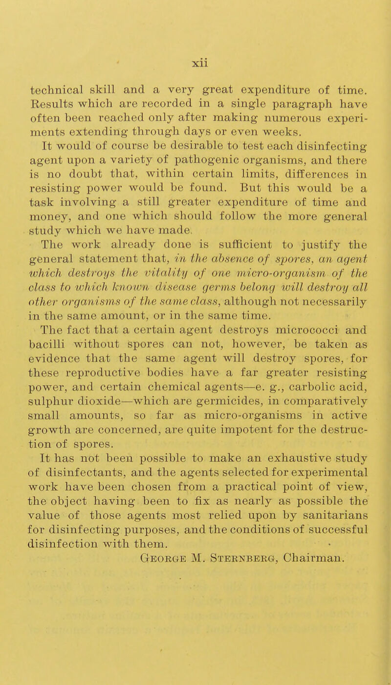 technical skill and a very great expenditure of time. Results which are recorded in a single paragraph have often been reached only after making numerous experi- ments extending through days or even weeks. It would of course be desirable to test each disinfecting agent upon a variety of pathogenic organisms, and there is no doubt that, within certain limits, differences in resisting power would be found. But this would be a task involving a still greater expenditure of time and money, and one which should follow the more general study which we have made, The work already done is sufficient to justify the general statement that, in the absence of spores, an agent which destroys the vitality of one micro-organism of the class to which known disease germs belong will destroy all other organisms of the same class, although not necessarily in the same amount, or in the same time. The fact that a certain agent destroys micrococci and bacilli without spores can not, however, be taken as evidence that the same agent will destroy spores, for these reproductive bodies have a far greater resisting power, and certain chemical agents—e. g., carbolic acid, sulphur dioxide—which are germicides, in comparatively small amounts, so far as micro-organisms in active growth are concerned, are quite impotent for the destruc- tion of spores. It has not been possible to make an exhaustive study of disinfectants, and the agents selected for experimental work have been chosen from a practical point of view, the object having been to fix as nearly as possible the value of those agents most relied upon by sanitarians for disinfecting purposes, and the conditions of successful disinfection with them. George M. Sternberg, Chairman.