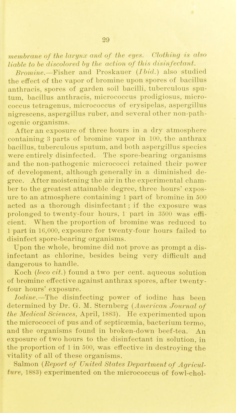 membrane of the larynx and of the eyes. Clothing is also liable to be discolored by the action of this disinfectant. Brominc.—Fisher and Proskauer (Ibid.) also studied the effect of the vapor of bromine upon spores of bacillus anthracis, spores of garden soil bacilli, tuberculous spu- tum, bacillus anthracis, micrococcus prodigiosus, micro- coccus tetragenus, micrococcus of erysipelas, aspergillus nigrescens, aspergillus ruber, and several other non-path- ogenic organisms. After an exposure of three hours in a dry atmosphere containing 3 parts of bromine vapor in 100, the anthrax bacillus, tuberculous sputum, and both aspergillus species were entirely disinfected. The spore-bearing organisms and the non-pathogenic micrococci retained their power of development, although generall}^ in a diminished de- gree. After moistening the air in the experimental cham- ber to the greatest attainable degree, three hours' expos- ure to an atmosphere containing 1 part of bromine in 500 acted as a thorough disinfectant; if the exposure was prolonged to twenty-four hours, 1 part in 3500 was effi- cient. When the proportion of bromine was reduced to 1 part in 16,000, exposure for twenty-four hours failed to disinfect spore-bearing organisms. Upon the whole, bromine did not prove as prompt a dis- infectant as chlorine, besides being very difficult and dangerous to handle. Koch (loco cit.) found a two per cent, aqueous solution of bromine effective against anthrax spores, after twenty- four hours' exposure. Iodine.—The disinfecting power of iodine has been determined by Dr. G. M. Sternberg {American Joui^nal of the Medical Sciences, April, 1883). He experimented upon the micrococci of pus and of septicaemia, bacterium termo, and the organisms found in broken-down beef-tea. An exposure of two hours to the disinfectant in solution, in the proportion of 1 in 500, was effective in destroying the vitality of all of these organisms. Salmon {Report of United States Department of Agricul- ture, 1883) experimented on the micrococcus of fowl-chol-