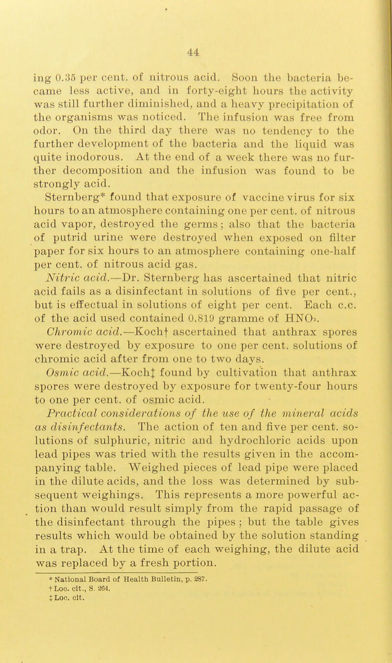 ing 0.35 per cent, of nitrous acid. Soon the bacteria be- came less active, and in forty-eight hours the activity was still further diminished, and a heavy precipitation of the organisms was noticed. The infusion was free from odor. On the third day there was no tendency to the further development of the bacteria and the liquid was quite inodorous. At the end of a week there was no fur- ther decomposition and the infusion was found to be strongly acid. Sternberg* found that exposure of vaccine virus for six hours to an atmosphere containing one per cent, of nitrous acid vapor, destroyed the germs; also that the bacteria of putrid urine were destroyed when exposed on filter paper for six hours to an atmosphere containing one-half per cent, of nitrous acid gas. Nitric acid.—Dr. Sternberg has ascertained that nitric acid fails as a disinfectant in solutions of five per cent., but is effectual in solutions of eight per cent. Each c.c. of the acid used contained 0.819 gramme of HNO^. Chromic acid.—Kochf ascertained that anthrax spores were destroyed by exposure to one per cent, solutions of chromic acid after from one to two days. Osmic acid.—KochJ found by cultivation that anthrax spores were destroyed by exposure for twenty-four hours to one per cent, of osmic acid. Practical considerations of the use of the mineral acids as disinfectants. The action of ten and five per cent, so- lutions of sulphuric, nitric and hydrochloric acids upon lead pipes was tried with the results given in the accom- panying table. Weighed pieces of lead pipe were placed in the dilute acids, and the loss was determined by sub- sequent weighings. This represents a more powerful ac- tion than would result simply from the rapid passage of the disinfectant through the pipes ; but the table gives results which would be obtained by the solution standing in a trap. At the time of each weighing, the dilute acid was replaced by a fresh portion. * National Board of Health Bulletin, p. 287. tLoo. cit., S. 2G4. $Loo. clt.