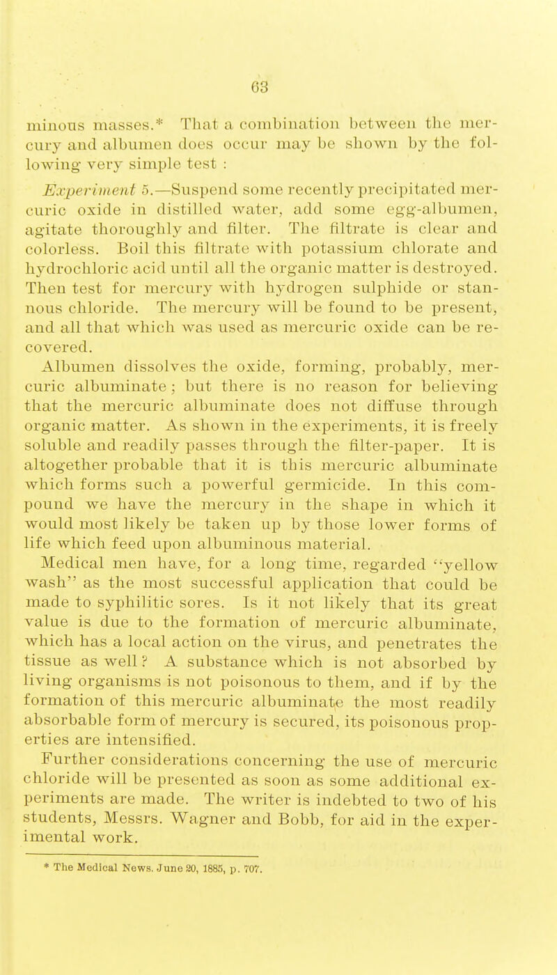 miiious masses.* That a combination between the mer- cury and albumen does occur may be shown by the fol- lowing- very simple test : Experiment 5.—Suspend some recently precipitated mer- curic oxide in distilled water, add some egg-albumen, agitate thoroughly and filter. The filtrate is clear and colorless. Boil this filtrate with potassium chlorate and hydrochloric acid until all the organic matter is destroyed. Then test for mercury with hydrogen sulphide or stan- nous chloride. The mercury will be found to be j)resent, and all that which was used as mercuric oxide can be re- covered. Albumen dissolves the oxide, forming, probably, mer- curic albuminate ; but there is no reason for believing that the mercuric albuminate does not diffuse through organic matter. As shown in the experiments, it is freely soluble and readily passes through the filter-paper. It is altogether probable that it is this mercuric albuminate which forms such a powerful germicide. In this com- pound we have the mercury in the shape in which it would most likely be taken up by those lower forms of life which feed upon albuminous material. Medical men have, for a long time, regarded yellow wash as the most successful application that could be made to syphilitic sores. Is it not likely that its great value is due to the formation of mercuric albuminate, which has a local action on the virus, and penetrates the tissue as well ? A substance which is not absorbed by living organisms is not poisonous to them, and if by the formation of this mercuric albuminate the most readily absorbable form of mercury is secured, its poisonous prop- erties are intensified. Further considerations concerning the use of mercuric chloride will be presented as soon as some additional ex- periments are made. The writer is indebted to two of his students, Messrs. Wagner and Bobb, for aid in the exper- imental work. * The Medical News. .June 20, 1885, p. 707.