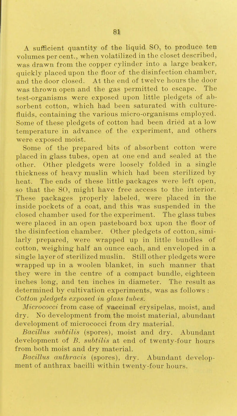 83) A sufficient quantity of the liquid SO, to produce ten volumes per cent., when volatilized in the closet described, was drawn from the copper cylinder into a large beaker, quickly placed upon the floor of the disinfection chamber, and the door closed. At the end of twelve hours the door was thrown open and the gas permitted to escape. The test-organisms were exposed upon little pledgets of ab- sorbent cotton, which had been saturated with culture- fluids, containing the various micro-organisms employed. Some of these pledgets of cotton had been dried at a low temperature in advance of the experiment, and others were exposed moist. Some of the prepared bits of absorbent cotton were placed in glass tubes, open at one end and sealed at the other. Other pledgets were loosely folded in a single thickness of heavy muslin which had been sterilized by heat. The ends of these little packages were left open, so that the SO, might have free access to the interior. These packages properly labeled, were placed in the inside pockets of a coat, and this was suspended in the closed chamber used for the experiment. The glass tubes were placed in an open pasteboard box upon the floor of the disinfection chamber. Other pledgets of cotton, simi- larly prepared, were wrapped up in little bundles of cotton, weighing half an ounce each, and enveloped in a single layer of sterilized muslin. Still other pledgets were wrapped up in a woolen blanket, in such manner that they were in the centre of a compact bundle, eighteen inches long, and ten inches in diameter. The result as determined by cultivation experiments, was as follows : Cotton pledgets exposed in glass tubes. Micrococci from case of vaccinal erysipelas, moist, and dry. No development from the moist material, abundant development of micrococci from dry material. Bacillus subtilis (spores), moist and dry. Abundant development of B. subtilis at end of twenty-four hours from both moist and dry material. Bacillus anthracis (spores), dry. Abundant develop- ment of anthrax bacilli within twenty-four hours.