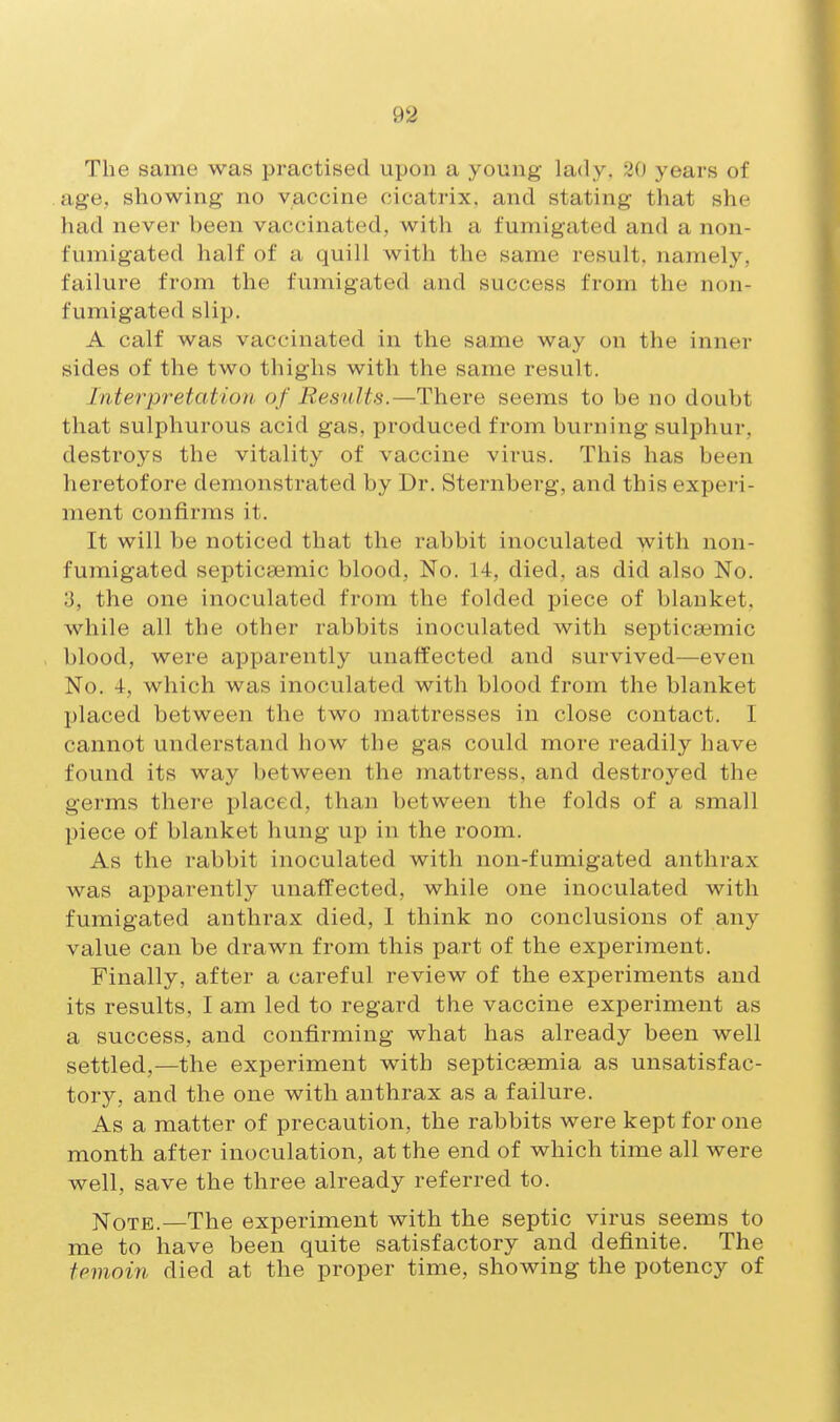 The same was practised upon a young lady. 20 years of age, showing no vaccine cicatrix, and stating that she had never been vaccinated, with a fumigated and a non- fumigated half of a quill with the same result, namely, failure from the fumigated and success from the non- fumigated slip, A calf was vaccinated in the same way on the inner sides of the two thighs with the same result. Interpretation, of Results.—There seems to be no doubt that sulphurous acid gas, produced from burning sulphur, destroys the vitality of vaccine virus. This has been heretofore demonstrated by Dr. Sternberg, and this expei-i- ment confirms it. It will be noticed that the rabbit inoculated with non- fumigated septica3mic blood, No. 14, died, as did also No. 3, the one inoculated from the folded piece of blanket, while all the other rabbits inoculated with septicaemic blood, were apparently unaffected and survived—even No. 4, which was inoculated with blood from the blanket placed between the two mattresses in close contact. I cannot understand how the gas could more readily have found its way between the mattress, and destroyed the germs there placed, than between the folds of a small piece of blanket hung up in the room. As the rabbit inoculated with non-fumigated anthrax was apparently unaffected, while one inoculated with fumigated anthrax died, 1 think no conclusions of any value can be drawn, from this part of the experiment. Finally, after a careful review of the experiments and its results, I am led to regard the vaccine experiment as a success, and confirming what has already been well settled,—the experiment with septicaemia as unsatisfac- tory, and the one with anthrax as a failure. As a matter of precaution, the rabbits were kept for one month after inoculation, at the end of which time all were well, save the three already referred to. jSToTE.—The experiment with the septic virus seems to me to have been quite satisfactory and definite. The temoin died at the proper time, showing the potency of