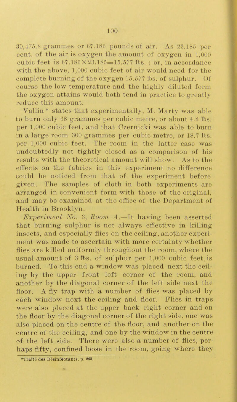 30,475.8 grammes or (JT.ISO pounds of air. As 23,iyr) per cent, of the air is oxygen the amount of oxygen in 1,000 cubic feet is 07.180X33.185=15.577 fts. ; or, in accordance with the above, 1,000 cubic feet of air would need for the complete burning of the oxygen 15.577 Itjs. of sulphur. Of course the low temperature and the highly diluted form the oxygen attains would both tend in practice to greatly i-educe this amount. Vallin * states that experimentally, M. Marty was able to burn only (i8 grammes per cubic metre, or about 4.2 lbs. per 1,000 cubic feet, and that Czernicki was able to burn in a large room 300 grammes per cubic metre, or 18.7 fts. per 1,000 cubic feet. The room in the latter case was undoubtedly not tightly closed as a comparison of his i-esults with the theoretical amount will show. As to the effects on the fabrics in this experiment no difference could be noticed from that of the experiment before given. The samples of cloth in both experiments are arranged in convenient form with those of the original, and may be examined at the office of the Department of Health in Brooklyn. Experiment No. 3, Room xl.—It having been asserted that burning sulphur is not always efTective in killing insects, and especially flies on the ceiling, another experi- ment was made to ascertain with more certainty whether flies are killed uniformly throughout the room, where the usual amount of 3 lbs. of sulphur per 1,000 cubic feet, is burned. To this end a window was placed next the ceil- ing b}^ the upper front left corner of the room, and another by the diagonal corner of the left side next the floor. A fly trap with a number of flies was placed by each window next the ceiling and floor. Flies in traps were also placed at the upper back right corner and on the floor by the diagonal corner of the right side, one was also placed on the centre of the floor, and another on the centre of the ceiling, and one by the window in the centre of the left side. There were also a number of flies, per- haps fifty, confined loose in the room, going where they *Tralte doB Dfisinfootants, p. 243.