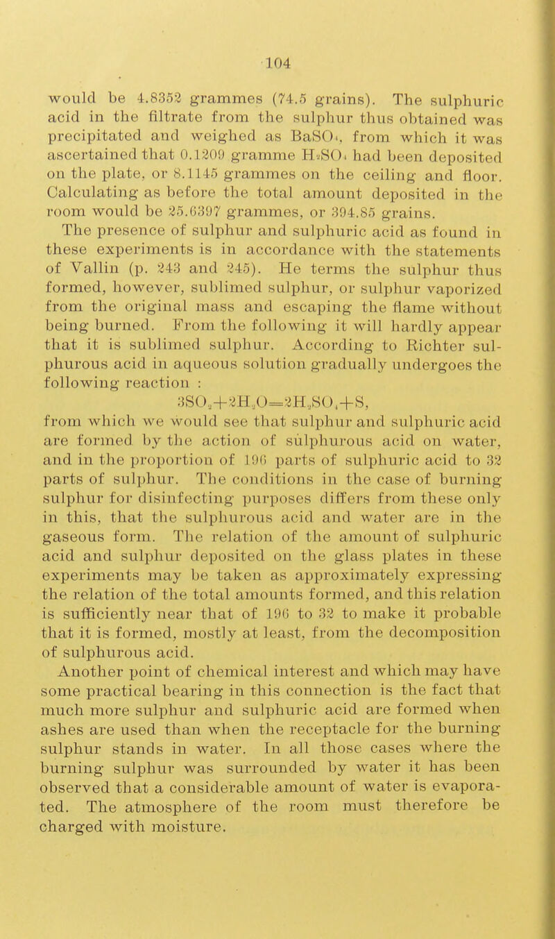 would be 4.8353 grammes (74.5 grains). The sulphuric acid in the filtrate from the sulphur thus obtained was precipitated and weighed as BaSd, from which it was ascertained that 0.1209 gramme H^^SO. had been deposited on the plate, or 8.1145 grammes on the ceiling and floor. Calculating as before the total amount deposited in the room would be 35.G397 grammes, or 394.85 grains. The presence of sulphur and sulphuric acid as found in these experiments is in accordance with the statements of Vallin (p. 243 and 245). He terms the sulphur thus formed, however, sublimed sulphur, or sulphur vaporized from the original mass and escaping the flame without being burned. From the following it will hardly appear that it is sublimed sulphur. According to Richter sul- phurous acid in aqueous solution gradually undergoes the following reaction : 3SO,+2H,0=2H,SO.+S, from which we would see that sulphur and sulphuric acid are formed by the action of sulphurous acid on water, and in the proportion of lOf) parts of sulphuric acid to 32 parts of sulphur. The conditions in the case of burning sulphur for disinfecting purposes differs from these only in this, that the sulphurous acid and water are in the gaseous form. The relation of the amount of sulphuric acid and sulphur deposited on the glass plates in these experiments may be taken as approximately expressing the relation of the total amounts formed, and this relation is sufficiently near that of 19G to 32 to make it probable that it is formed, mostly at least, from the decomposition of sulphurous acid. Another point of chemical interest and which may have some practical bearing in this connection is the fact that much more sulphur and sulphuric acid are formed when ashes are used than when the receptacle for the burning sulphur stands in water. In all those cases where the burning sulphur was surrounded by water it has been observed that a considerable amount of water is evapora- ted. The atmosphere of the room must therefore be charged with moisture.