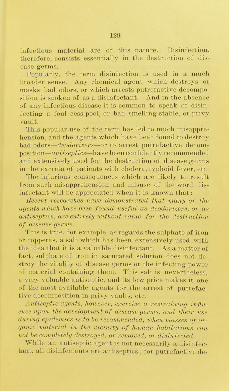 infectious material are of this nature. Disinfection, therefore, consists essentially in the destruction of dis- ease germs. Popularly, the term disinfection is used in a much broader sense. Any chemical agent which destroys or masks bad odors, or which arrests putrefactive decomjx)- sition is spt)ken of as a disinfectant. And in the absence of any infectious disease it is common to speak of disin- fecting a foul cess-pool, or bad smelling stable, or privy vault. This popular use of the term has led to much misappre- hension, and the agents which have been found to destroy bad odors—deodorizers—or to arrest putrefactive decom- position—cmtisepfics—have been confidently recommended and extensively used for the destruction of disease germs in the excreta of patients with cholera, typhoid fever, etc. The injurious consequences which are likely to result from such misapprehension and misuse of the word dis- infectant will be appreciated when it is known that: Recent researches have demonstrated that inuny of the agents tvhich have been found useful as deodorizers, or as antiseptics, are entirely icithout valne for the destruction of disease germs. This is true, for example, as regards the sulphate of iron or copperas, a salt which has been extensively used with the idea that it is a valuable disinfectant. As a matter of fact, sulphate of iron in saturated solution does not de- stroy the vitality of disease germs or the infecting power of material containing them. This salt is. nevertheless, a very valuable antiseptic, and its low price makes it one of the most available agents for the arrest of putrefac- tive decomposition in privy vaults, etc. Antiseptic agents, however, exercise a restraining influ- ence upon the development of disease germs, and their use during epidemics is to be recommended, ivhen viasses of or- gau/ic material in the vicinity of human habitations can not be completely destroyed, or removed, or disinfected. While an antiseptic agent is not necessarily a disinfec- tant, all disinfectants are antiseptics ; for putrefactive de-