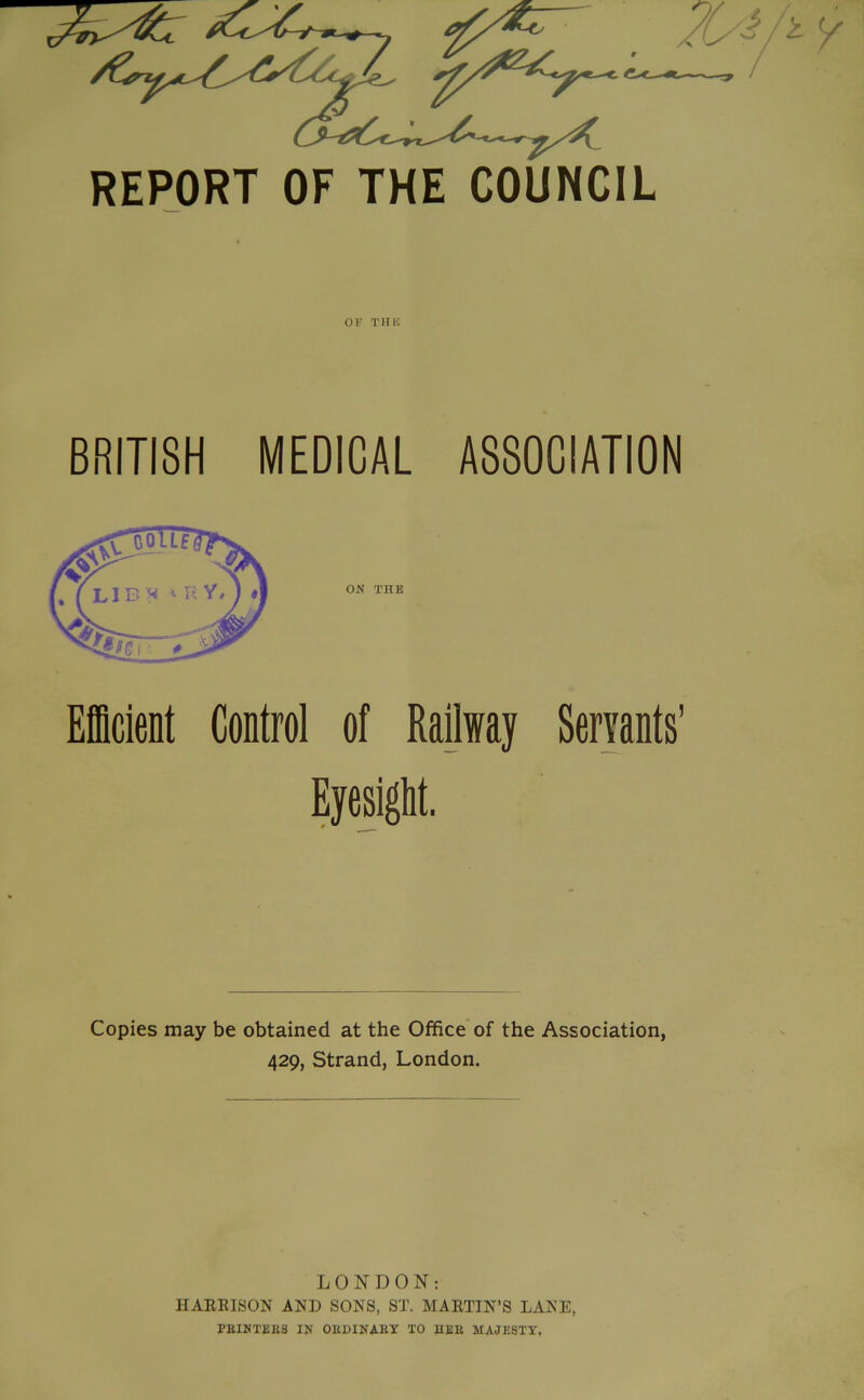 REPORT OF THE COUNCIL OK Tins BRITISH MEDICAL ASSOCIATION ON THE Efficient Control of Railway Servants' Eyesight. Copies may be obtained at the Office of the Association, 429, Strand, London. LONDON; IIAREISON AND SONS, ST. MARTIN’S LANE PEIMTEES IN OEBINABY TO HKE MAJESTY,